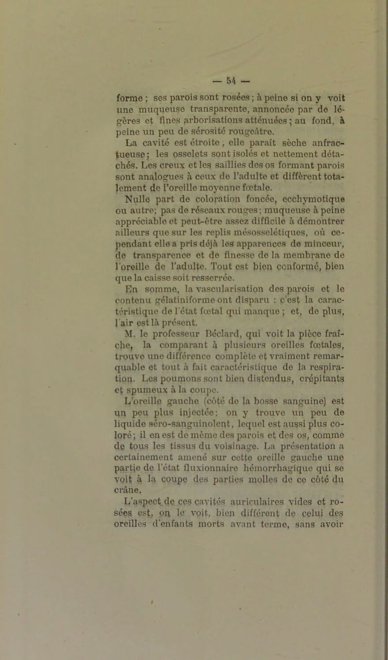 forme ; ses parois sont rosées ; à peine si on y voit une muqueuse transparente, annoncée par de lé- gères et fines arborisations atténuées ; au fond, à peine un peu do sérosité rougeâtre. La cavité est étroite , elle paraît sèche anfrac- tueuse; les osselets sont isolés et nettement déta- chés. Les creux et les saillies dos os formant parois sont analogues à ceux de l'adulte et diffèrent tota- lement de l’oreille moyenne fœtale. Nulle part de coloration foncée, ccchymotique ou autre; pas de réseaux rouges; muqueuse à peine appréciable et peut-être assez difficile à démontrer ailleurs que sur les replis mésosselétiques, où ce- pendant elle a pris déjà les apparences de minceur, de transparence et do finesse do la membrane do l'oreille de l’adulte. Tout est bien conformé, bien que la caisse soit resserrée. En somme, la vascularisation des parois et le contenu gélatiniforme ont disparu : c’est la carac- téristique de letat fœtal qui manque ; et, de plus, l air est là présent. M. le professeur Béclard, qui voit la pièce fraî- che, la comparant à plusieurs oreilles fœtales, trouve une différence complète et vraiment remar- quable et tout à fait caractéristique de la respira- tion. Les poumons sont bien distendus, crépitants et spumeux à la coupe. L'oreille gauche (côté de la bosso sanguine) est un peu plus injectée: on y trouve un peu de liquide séro-sanguinolent, lequel est aussi plus co- loré; il en est de même des parois et des os, commo de tous les tissus du voisinage. La présentation a certainement amené sur cette oreille gauche une partje de l’état fluxionnaire hémorrhagique qui se voit à la coupe des parties molles de ce côté du crâne. L’aspect de ces cavités auriculaires vides et ro- sées est, on le voit, bien différent de celui des oreilles d'enfants morts avant terme, sans avoir