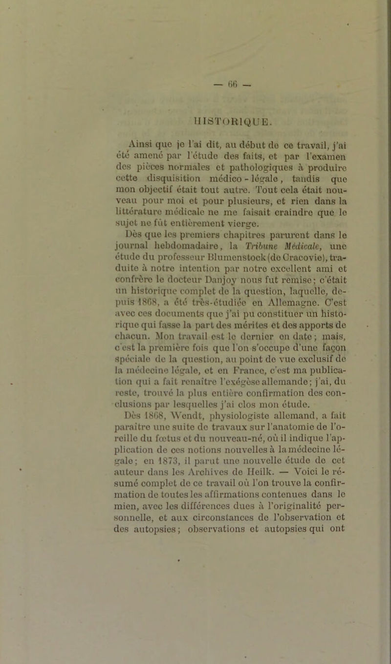 HISTORIQUE. Ainsi que je l’ai dit, au début do ce travail, j’ai été amené par l’étude des faits, et par l'examen des pièces normales et pathologiques à produire cette disquisition médico - légale, tandis que mon objectif était tout autre. Tout cela était nou- veau pour moi et pour plusieurs, et rien dans la littérature médicale ne me faisait craindre que le sujet ne fût entièrement vierge. Dès que les premiers chapitres parurent dans le journal hebdomadaire, la Tribune Médicale, une étude du professeur IJlumenstock (do Cracovie), tra- duite à notre intention par notre excellent ami et confrère le docteur Danjoy nous fut remise; c’était un historique complet do la question, laquelle, de- puis 18G8, a été très-étudiéo en Allemagne. C’est avec ces documents que j'ai pu constituer un histo- rique qui fasse la part des mérites et des apports de chacun. Mon travail est le dernier on date ; mais, c'est la première fois que l'on s’occupe d’une façon spéciale de la question, au point do vue exclusif de la médecine légale, et en Franco, c’est ma publica- tion qui a fait renaître l’exégèse allemande ; j'ai, du reste, trouvé la plus entière confirmation des con- clusions par lesquelles j’ai clos mon étude. Dès 1808, ’Wcndt, physiologiste allemand, a fait paraître une suite de travaux sur l’anatomie de l’o- reille du fœtus et du nouveau-né, où il indique l’ap- plication de ces notions nouvelles à la médecine lé- galo; en 1873, il parut une nouvelle étude do cet auteur dans les Archives de Heilk. — Voici le ré- sumé complet do ce travail où l’on trouve la confir- mation de toutes les affirmations contenues dans le mien, avec les différences dues à l’originalité per- sonnelle, et aux circonstances do l’observation et des autopsies ; observations et autopsies qui ont