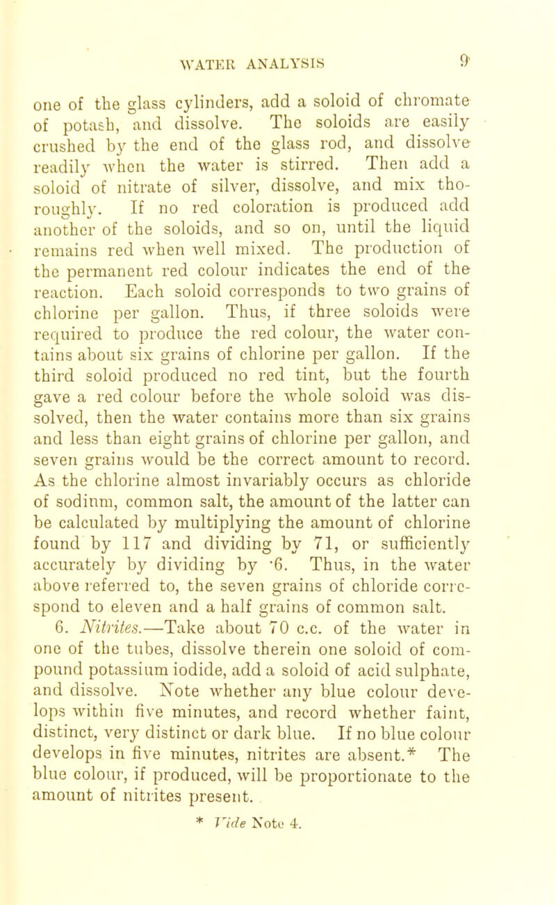 one of the glass cylinders, add a soloid of chromate of potash, and dissolve. The soloids are easily crushed by the end of the glass rod, and dissolve readily when the water is stirred. Then add a soloid of nitrate of silver, dissolve, and mix tho- roughly. If no red coloration is produced add another of the soloids, and so on, until the liquid remains red when well mixed. The production of the permanent red colour indicates the end of the reaction. Each soloid corresponds to two grains of chlorine per gallon. Thus, if three soloids were required to produce the red colour, the water con- tains about six grains of chlorine per gallon. If the third soloid produced no red tint, but the fourth gave a red colour before the whole soloid was dis- solved, then the water contains more than six grains and less than eight grains of chlorine per gallon, and seven grains would be the correct amount to record. As the chlorine almost invariably occurs as chloride of sodium, common salt, the amount of the latter can be calculated by multiplying the amount of chlorine found by 117 and dividing by 71, or sufficiently accurately by dividing by 6. Thus, in the water above referred to, the seven grains of chloride corre- spond to eleven and a half grains of common salt. 6. Nitrites.—Take about 70 c.c. of the water in one of the tubes, dissolve therein one soloid of com- pound potassium iodide, add a soloid of acid sulphate, and dissolve. Note whether any blue colour deve- lops within five minutes, and record whether faint, distinct, very distinct or dark blue. If no blue colour develops in five minutes, nitrites are absent.* The blue colour, if produced, will be proportionate to the amount of nitrites present.