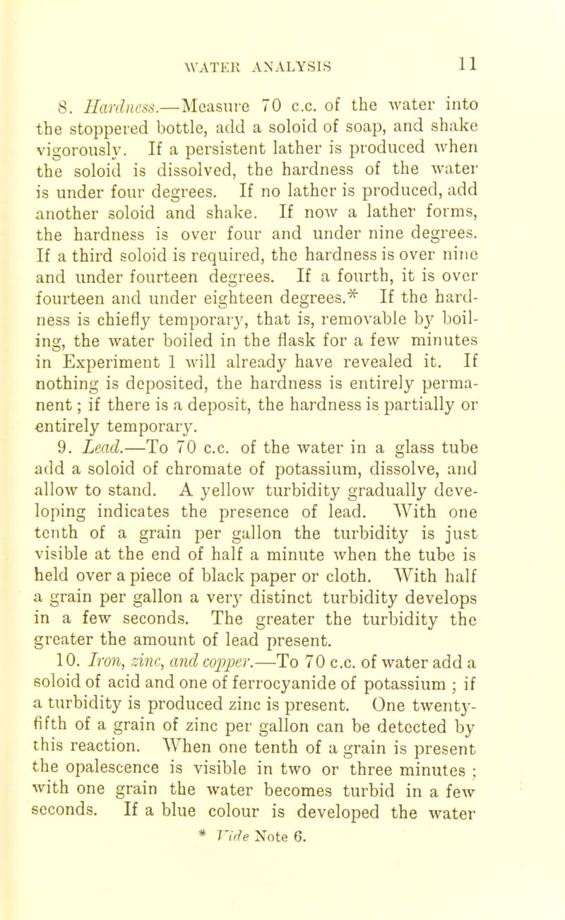 8. Hardness.—Measure 70 c.c. of the water into the stoppered bottle, add a soloid of soap, and shake vigorously. If a persistent lather is produced when the soloid is dissolved, the hardness of the water is under four degrees. If no lather is produced, add another soloid and shake. If now a lather forms, the hardness is over four and under nine degrees. If a third soloid is required, the hardness is over nine and under fourteen degrees. If a fourth, it is over fourteen and under eighteen degrees.* If the hard- ness is chiefly temporary, that is, removable by boil- inw the water boiled in the flask for a few minutes in Experiment 1 will already have revealed it. If nothing is deposited, the hardness is entirely perma- nent ; if there is a deposit, the hardness is partially or entirely temporar}^ 9. Lead.—To 70 c.c. of the water in a glass tube add a soloid of chromate of potassium, dissolve, and allow to stand. A yellow turbidity gradually deve- loping indicates the presence of lead. With one tenth of a grain per gallon the turbidity is just visible at the end of half a minute when the tube is held over a piece of black paper or cloth. With half a grain per gallon a very distinct turbidity develops in a few seconds. The greater the turbidity the greater the amount of lead present. 10. Iron, zinc, and copper.—To 70 c.c. of water add a soloid of acid and one of ferrocyanide of potassium ; if a turbidity is produced zinc is present. One twenty- fifth of a grain of zinc per gallon can be detected by this reaction. When one tenth of a grain is present the opalescence is visible in two or three minutes ; with one grain the water becomes turbid in a few seconds. If a blue colour is developed the water