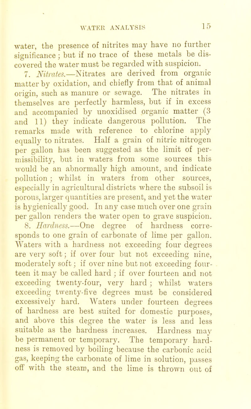 water, the presence of nitrites may have no further significance ; but if no trace of these metals be dis- covered the water must be regarded with suspicion. 7. Nitrates.—Nitrates are derived from organic matter by oxidation, and chiefly from that of animal origin, such as manure or sewage. The nitrates in themselves are perfectly harmless, but if in excess and accompanied by unoxidised organic matter (3 and 11) they indicate dangerous pollution. The remarks made with reference to chlorine apply equally to nitrates. Half a grain of nitric nitrogen per gallon has been suggested as the limit of per- missibility, but in waters from some sources this would be an abnormally high amount, and indicate pollution; whilst in waters from other sources, especially in agricultural districts where the subsoil is porous, larger cjuantities are present, and yet the water is hygienically good. In any case much over one grain per gallon renders the water open to grave suspicion. 8. Hardness.—One degree of hardness corre- sponds to one grain of carbonate of lime per gallon. AVaters with a hardness not exceeding four degrees are very soft; if over four but not exceeding nine, moderately soft; if over nine but not exceeding four- teen it may be called hard ; if over fourteen and not exceeding twenty-four, very hard ; Avhilst waters exceeding twenty-five degrees must be considered excessively hard. Waters under fourteen degrees of hardness are best suited for domestic purposes, and above this degree the water is less and less suitable as the hardness increases. Hardness may be permanent or temporary. The temporary hard- ness is removed by boiling because the carbonic acid gas, keeping the carbonate of lime in solution, passes off with the steam, and the lime is thrown out of