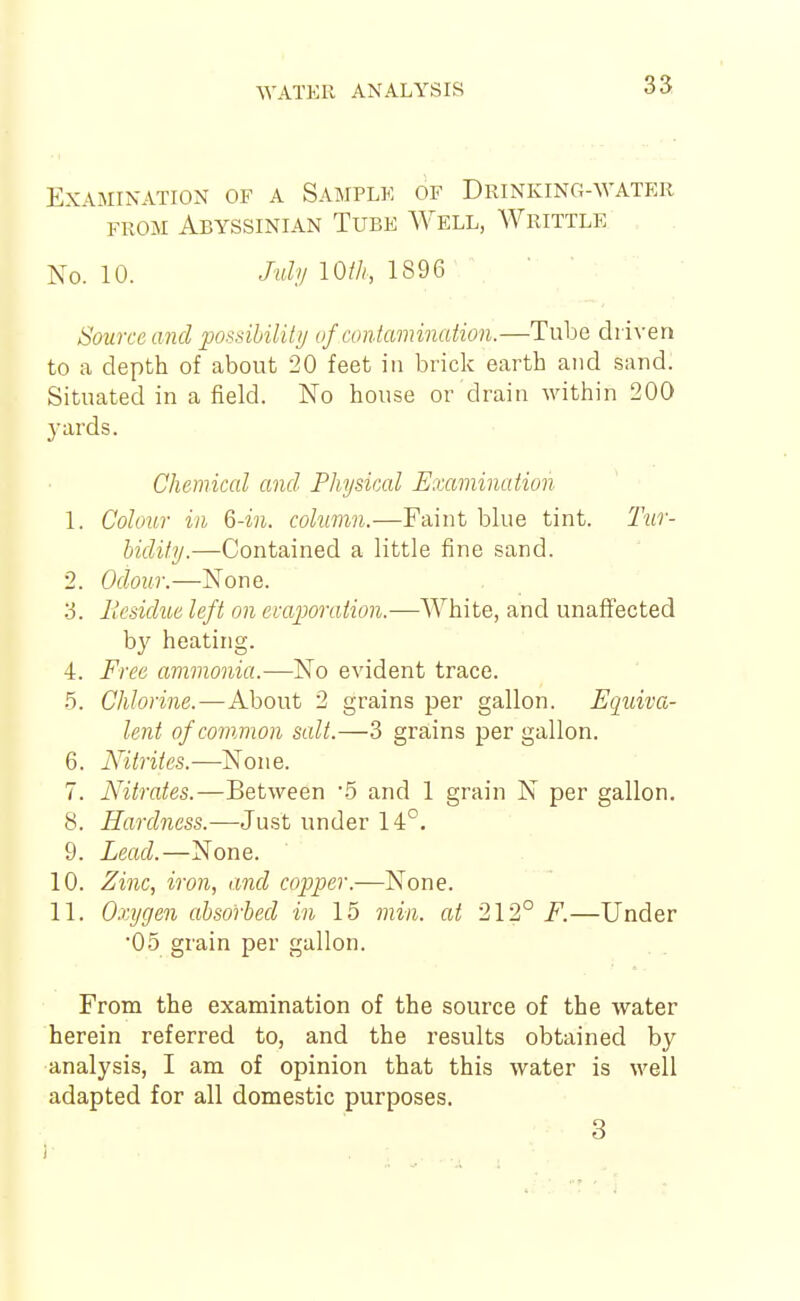 Examination of a Samplk of Drinking-water FROM Abyssinian Tube Well, Writtle No. 10. My lOih, 1896 \ Source and possibility/ of contamination.—Tube driven to a depth of about 20 feet in brick earth and .sand. Situated in afield. No house or drain within 200 j-ards. Chemical and Physical Examination 1. Colour in Q-in. column.—Faint blue tint. Tur- hidity.—Contained a little fine sand. 2. odour.—None. 'S. liesidue left on evaporation.—White, and unaffected by heating. 4. Free ammonia.—No evident trace. .5. Chlorine.—About 2 grains per gallon. Equiva- lent of common scdt.—3 grains per gallon. 6. Nitrites.—None. 7. Nitrates.—Between '5 and 1 grain N per gallon. 8. Hardness.—Just under 14°. 9. Lead.—None. 10. Zinc, iron, and copper.—None. 11. Oxygen absorbed in 15 min. at 212° F.—Under •05 grain per gallon. From the examination of the source of the water herein referred to, and the results obtained by analysis, I am of opinion that this water is well adapted for all domestic purposes. 3