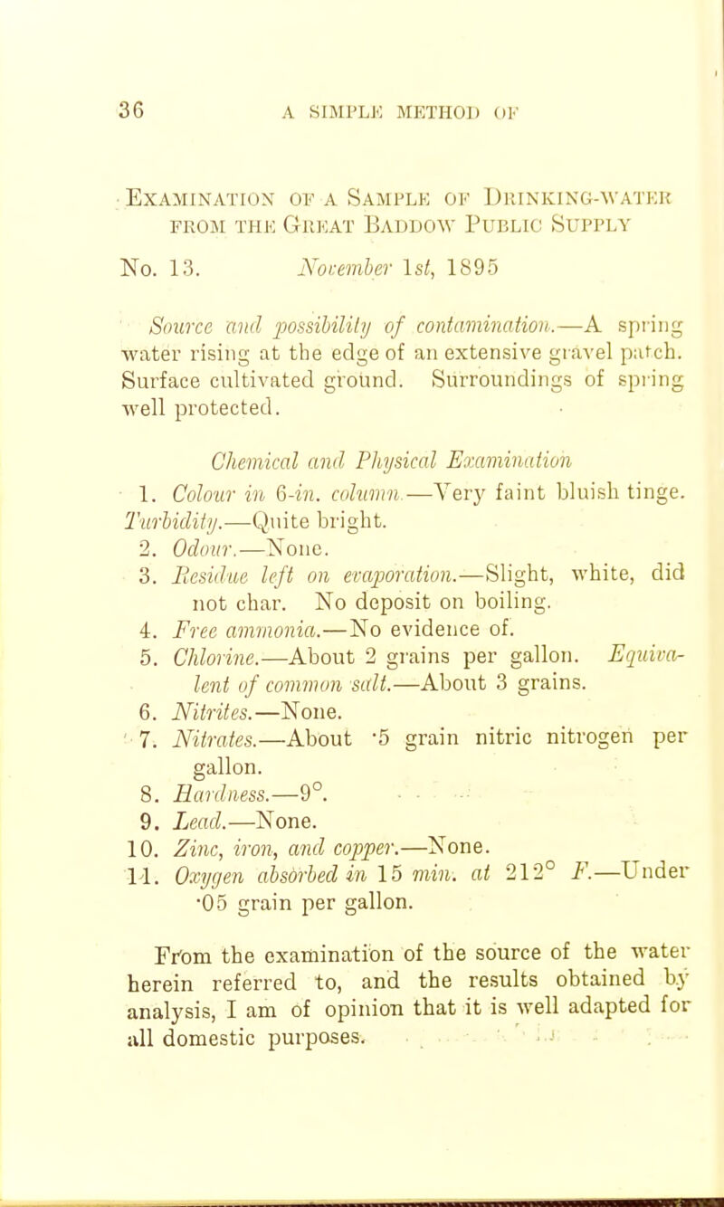 • Examination of a Sample of Drinking-water FROM THE Great Baddow Public Supply No. 13. jS'oumber 1st, 1895 Source and 'possiUlilij of contamination.—A spi'irig water rising at the edge of an extensive gravel patch. Surface cultivated ground. Surroundings of spi ing well protected. Chemical and Physical Examination ■ 1. Colour in Q-in. column.—Very faint bluish tinge. Turhiclity.—Quite bright. 2. Odour.—None. 3. Residue left on ercqjoration.—Slight, white, did not char. No deposit on boiling. 4. Free ammonia.—No evidence of. 5. Chlorine.—About 2 grains per gallon. Equiva- lent of common salt.—About 3 grains. 6. Nitrites.—None. ' 7. Nitrates.—About 5 grain nitric nitrogen per gallon. 8. Hardness.—9°. 9. Lead.—None. 10. Zinc, iron, and copper.—None. 14. Oxygen absorbed in \b min. at 212° F.—Under •05 grain per gallon. Ffom the examination of the source of the water herein referred to, and the results obtained b.y analysis, I am of opinion that it is well adapted for ivll domestic purposes.