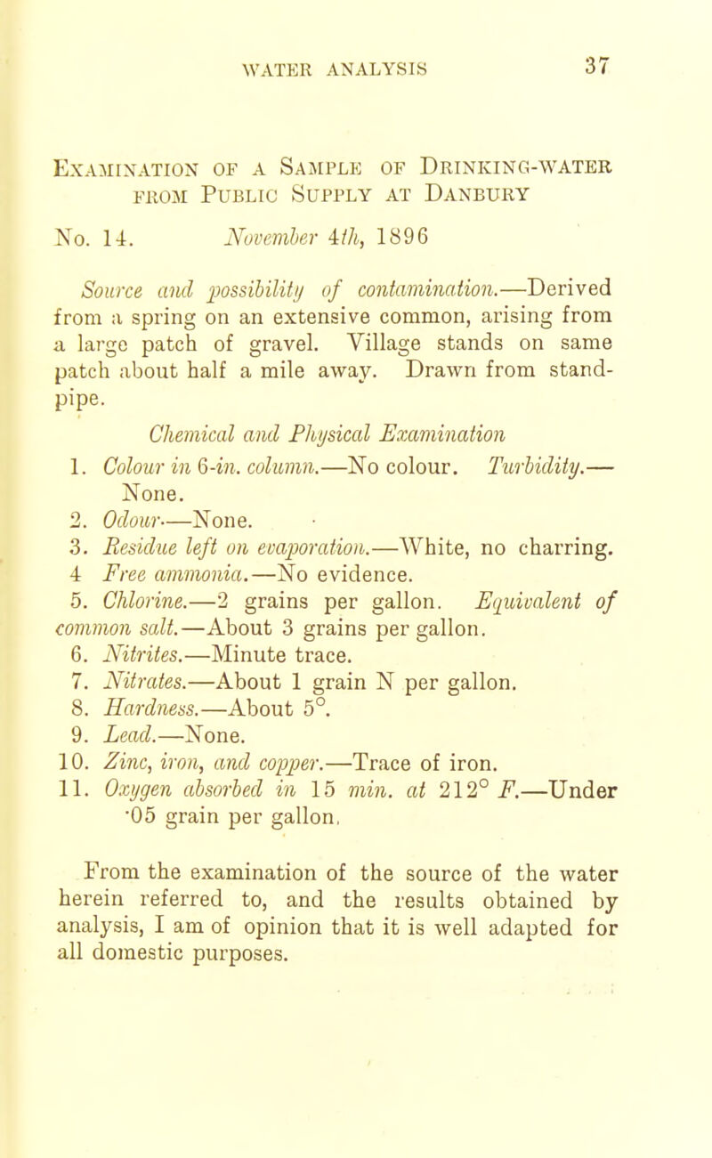 Examination of a Sajiple of Drinking-water FROM Public Supply at Danbury No. U. November 4:ih, 1896 Source and imsihilitii of contamination.—Derived from a spring on an extensive common, arising from a large patch of gravel. Village stands on same patch about half a mile away. Drawn from stand- pipe. Chemical and Physical Examination 1. Colour in Q-in. column.—No colour. Turbidity.— None. 2. Odour—None. 3. Residue left on evaporation.—White, no charring. 4 Free ammonia.—No evidence. 5. Chlorine.—2 grains per gallon, ^(juivalent of common salt.—About 3 grains per gallon. 6. Nitrites.—Minute trace. 7. Nitrates.—About 1 grain N per gallon. 8. Hardness.—About 5°. 9. Lead.—None. 10. Zinc, iron, and copper.—Trace of iron. 11. Ctygen absorbed in 15 min. at 212° F.—Under •05 grain per gallon, From the examination of the source of the water herein referred to, and the results obtained by- analysis, I am of opinion that it is well adapted for