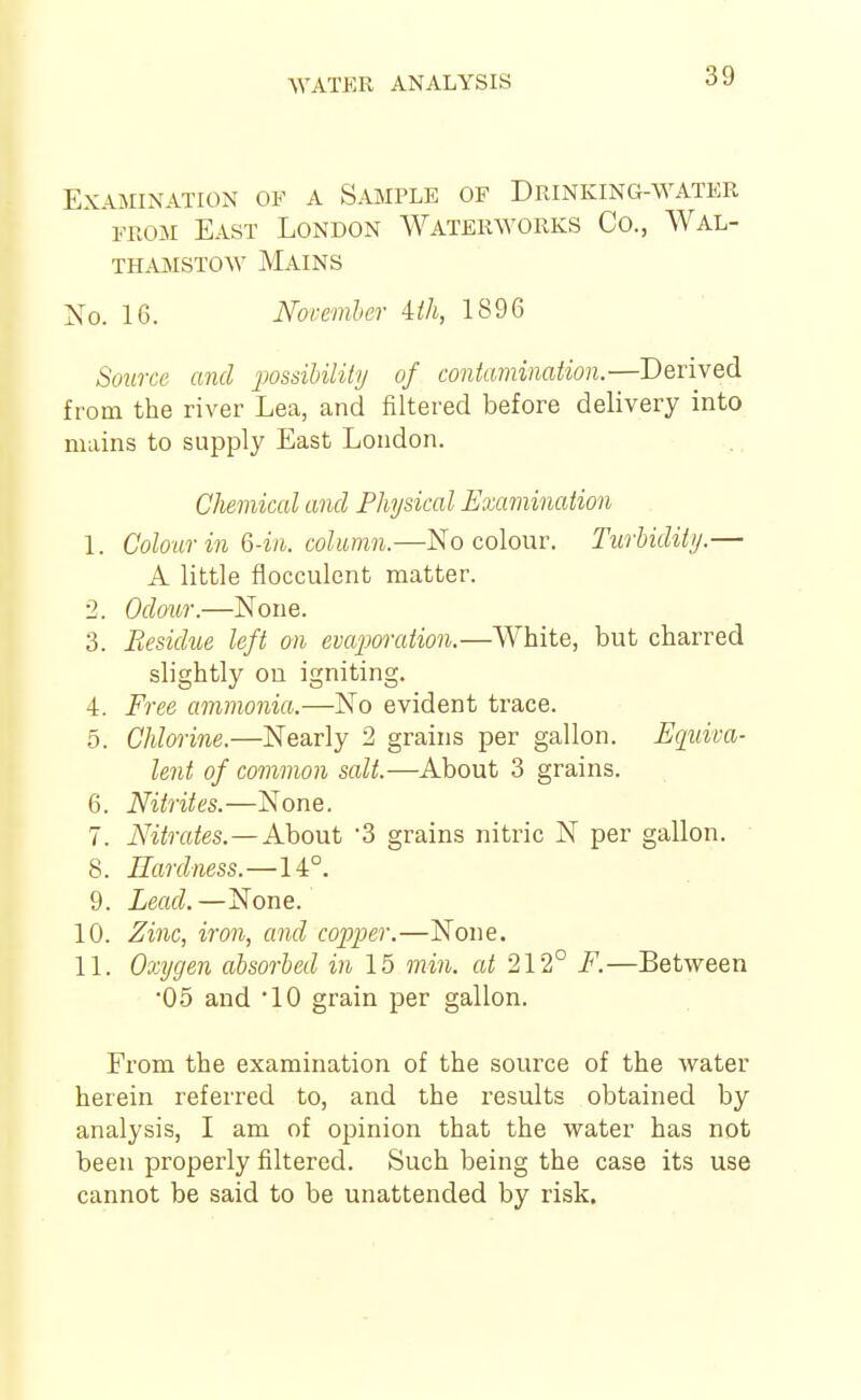 Examination of a Sample of Drinking-water FROM East London Waterworks Co., Wal- THAMSTOW Mains No. 16. Noremher Uh, 1896 Soxirce and 'possibility of contamination.—Derived from the river Lea, and filtered before delivery into mains to supply East London. Chemical and Physical Examination 1. Colour in &-in. column.—No colour. Turbidity.— A little flocculent matter. 2. Odour.—None. 3. Residue left on evcqjoration.—White, but charred slightly ou igniting. 4. Fi'ee ammonia.—No evident trace. 5. Chlorine.—Nearly 2 grains per gallon. Equiva- lent of common salt.—About 3 grains. 6. Nitrites.—None. 7. Nitrates. — AhoMt '3 grains nitric N per gallon. 8. Eardness.—l'k°. 9. Lead.—None. 10. Zinc, iron, and copper.—None. 11. Oxygen absorbed in 15 min. at 212° F.—Between •05 and 10 grain per gallon. From the examination of the source of the water herein referred to, and the results obtained by analysis, I am of opinion that the water has not been properly filtered. Such being the case its use cannot be said to be unattended by risk.