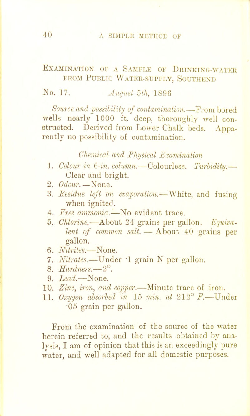 Examination of a Sample of DRINKING-^VATER FROM PunLTG Water-supi'ly, Soutiiexd No. 17. Jug lid bih, 189G Source and possibiliti/ of contamination.—From bored wells nearly 1000 ft. deep, thoroughl}' well con- structed. Derived from Lower Chalk beds. Appa- rently no possibility of contamination. Chemical and Physical Emmination 1. Colour in Q-in. column.—Colourless. Turhidity.— Clear and bright. 2. Odour. —None. 3. Residue left on evaporation.—White, and fusing when ignited. 4. Free ammonia.—No evident trace. 5. Chlorine.—About 24 grains per gallon. Equiva- lent of common salt. — About 40 grains per gallon. 6. Nitrites.—None. 7. Nitrates.—Under 1 grain N per gallon. 8. Hardness.—2°. 9. Lead.—None. 10. Zinc, iron, and copper.—Minute trace of iron. 11. Oxygen absorbed in 15 min. at 212° F.—Under •05 grain per gallon. From the examination of the source of the water herein referred to, and the results obtained bj' ana- lysis, I am of opinion that this is an exceedingly pure water, and well adapted for all domestic purposes.