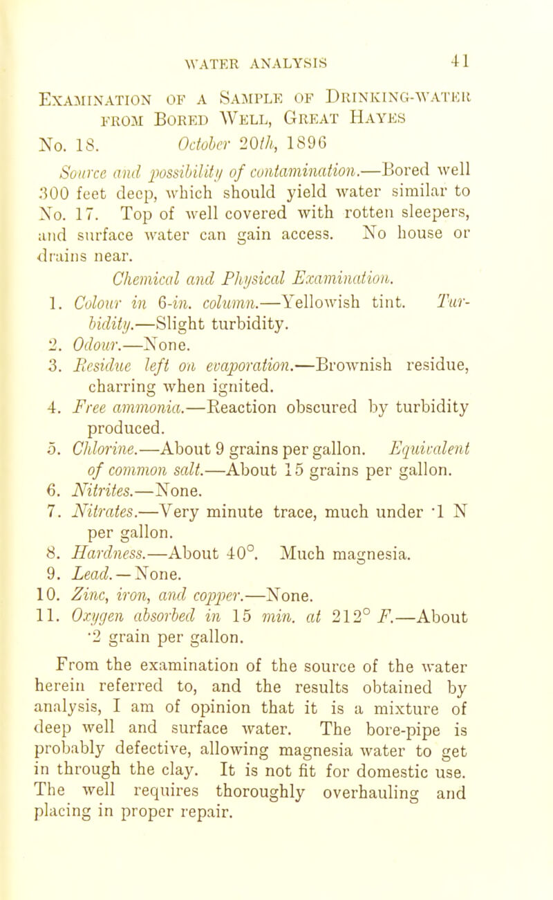 Examination of a Sample of Drinking-watkr FROM Bored Well, Great Hayes No. IS. Odoher 20(h, 1896 Source and imsihility of cuntamination.—Bored well .300 feet deep, which should yield water similar to No. 17. Top of well covered with rotten sleepers, and surface water can gain access. No house or drains near. Chemical and Physical Examination. 1. Colour in 6-in. column.—Yellowish tint. Tur- Indity.—Slight turbidity. 2. Odour.—None. 3. jResidue left on evaporation.—Brownish residue, charring when ignited. 4. Free ammonia.—Reaction obscured by turbidity produced. 5. Chlorine.—About 9 grains per gallon. Equiralent of common scdt.—About 15 grains per gallon. 6. Nitrites.—None. 7. Nitrates.—Very minute trace, much under 1 N per gallon. 8. Hardness.—About 40°. Much magnesia. 9. ieac?. —None. 10. Zinc, iron, and cojjjKr.—None. 11. Oxygen absorbed in 15 jnin. at 212° F.—About •2 grain per gallon. From the examination of the source of the water herein referred to, and the results obtained by analysis, I am of opinion that it is a mixture of deep well and surface water. The bore-pipe is probably defective, allowing magnesia water to get in through the clay. It is not fit for domestic use. The well requires thoroughly overhauling and placing in proper repair.