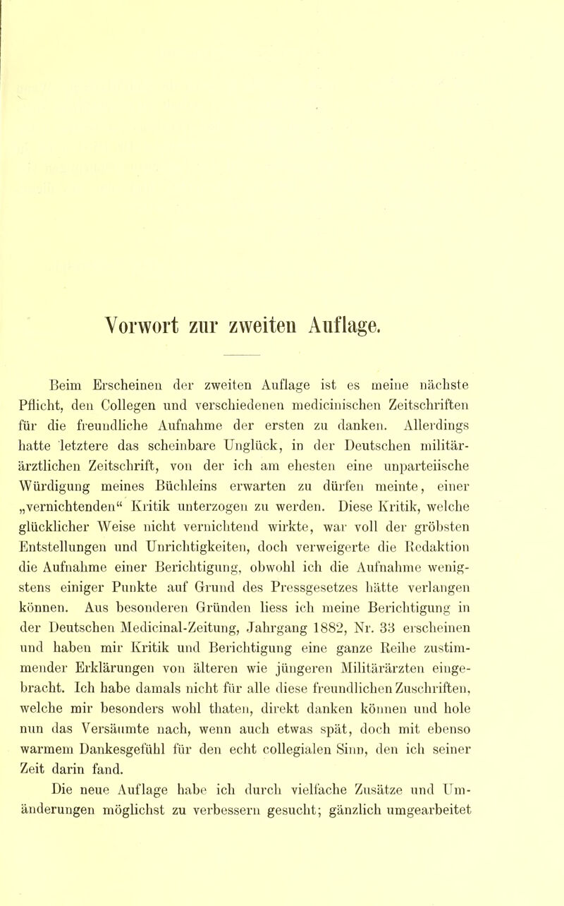 Beim Erscheinen der zweiten Auflage ist es meine nächste Pflicht, den Collegen und verschiedenen medicinischen Zeitschriften für die freundliche Aufnahme der ersten zu danken. Allerdings hatte letztere das scheinbare Unglück, in der Deutschen militär- ärztlichen Zeitschrift, von der ich am ehesten eine unparteiische Würdigung meines Büchleins erwarten zu dürfen meinte, einer „vernichtenden Kritik unterzogen zu werden. Diese Kritik, welche glücklicher Weise nicht vernichtend wirkte, war voll der gröbsten Entstellungen und Unrichtigkeiten, doch verweigerte die Redaktion die Aufnahme einer Berichtigung, obwohl ich die Aufnahme wenig- stens einiger Punkte auf Grund des Pressgesetzes hätte verlangen können. Aus besonderen Gründen liess ich meine Berichtigung in der Deutschen Medicinal-Zeitung, Jahrgang 1882, Nr. 33 erscheinen und haben mir Kritik und Berichtigung eine ganze Reihe zustim- mender Erklärungen von älteren wie jüngeren Militärärzten einge- bracht. Ich habe damals nicht für alle diese freundlichen Zuschriften, welche mir besonders wohl thaten, direkt danken können und hole nun das Versäumte nach, wenn auch etwas spät, doch mit ebenso warmem Dankesgefühl für den echt collegialen Sinn, den ich seiner Zeit darin fand. Die neue Auflage habe ich durch vielfache Zusätze und Um- änderungen möglichst zu verbessern gesucht; gänzlich umgearbeitet