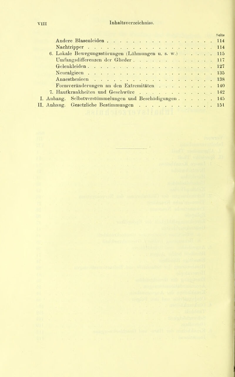 Seite Andere Blasenleiden 114 Nachtripper 114 6. Lokale Bewegungsstörungen (Lähmungen u. s. w.) 115 Uinfangsdifferenzen der Glieder 117 Gelenkleiden 127 Neuralgieen 135 Anaesthesieen 138 Formveränderungen an den Extremitäten 140 7. Hautkrankheiten und Geschwüre 142 I. Anhang. Selbstverstümmelungen und Beschädigungen 145 II. Anhang. Gesetzliche Bestimmungen 151