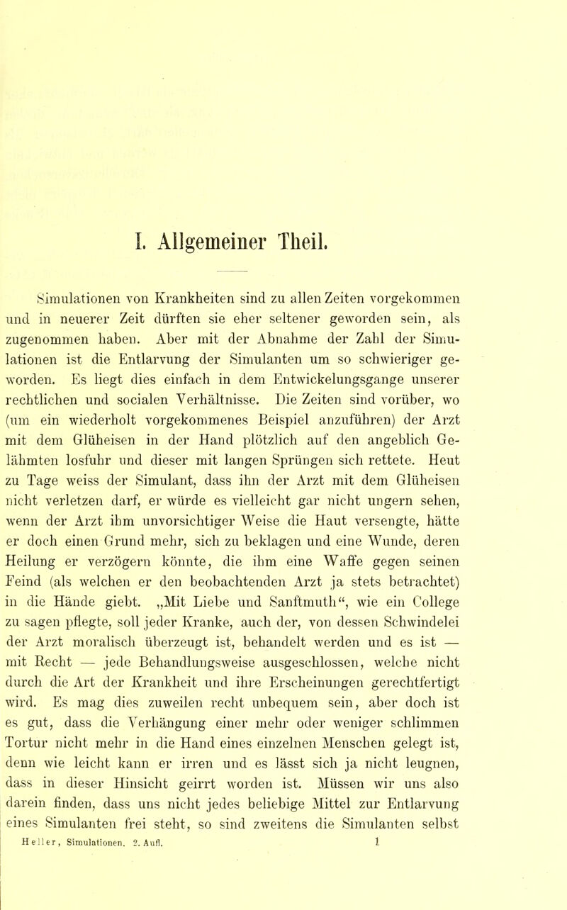 Simulationen von Krankheiten sind zu allen Zeiten vorgekommen und in neuerer Zeit dürften sie eher seltener geworden sein, als zugenommen haben. Aber mit der Abnahme der Zahl der Simu- lationen ist die Entlarvung der Simulanten um so schwieriger ge- worden. Es liegt dies einfach in dem Entwicklungsgänge unserer rechtlichen und socialen Verhältnisse. Die Zeiten sind vorüber, wo (um ein wiederholt vorgekommenes Beispiel anzuführen) der Arzt mit dem Glüheisen in der Hand plötzlich auf den angeblich Ge- lähmten losfuhr und dieser mit langen Sprüngen sich rettete. Heut zu Tage weiss der Simulant, dass ihn der Arzt mit dem Glüheisen nicht verletzen darf, er würde es vielleicht gar nicht ungern sehen, wenn der Arzt ihm unvorsichtiger Weise die Haut versengte, hätte er doch einen Grund mehr, sich zu beklagen und eine Wunde, deren Heilung er verzögern könnte, die ihm eine Waffe gegen seinen Feind (als welchen er den beobachtenden Arzt ja stets betrachtet) in die Hände giebt. „Mit Liebe und Sanftmuth, wie ein College zu sagen pflegte, soll jeder Kranke, auch der, von dessen Schwindelei der Arzt moralisch überzeugt ist, behandelt werden und es ist — mit Recht — jede Behandlungsweise ausgeschlossen, welche nicht durch die Art der Krankheit und ihre Erscheinungen gerechtfertigt wird. Es mag dies zuweilen recht unbequem sein, aber doch ist es gut, dass die Verhängung einer mehr oder weniger schlimmen Tortur nicht mehr in die Hand eines einzelnen Menschen gelegt ist, denn wie leicht kann er irren und es lässt sich ja nicht leugnen, dass in dieser Hinsicht geirrt worden ist. Müssen wir uns also darein finden, dass uns nicht jedes beliebige Mittel zur Entlarvung eines Simulanten frei steht, so sind zweitens die Simulanten selbst Heller, Simulationen. 2. Aufl. 1