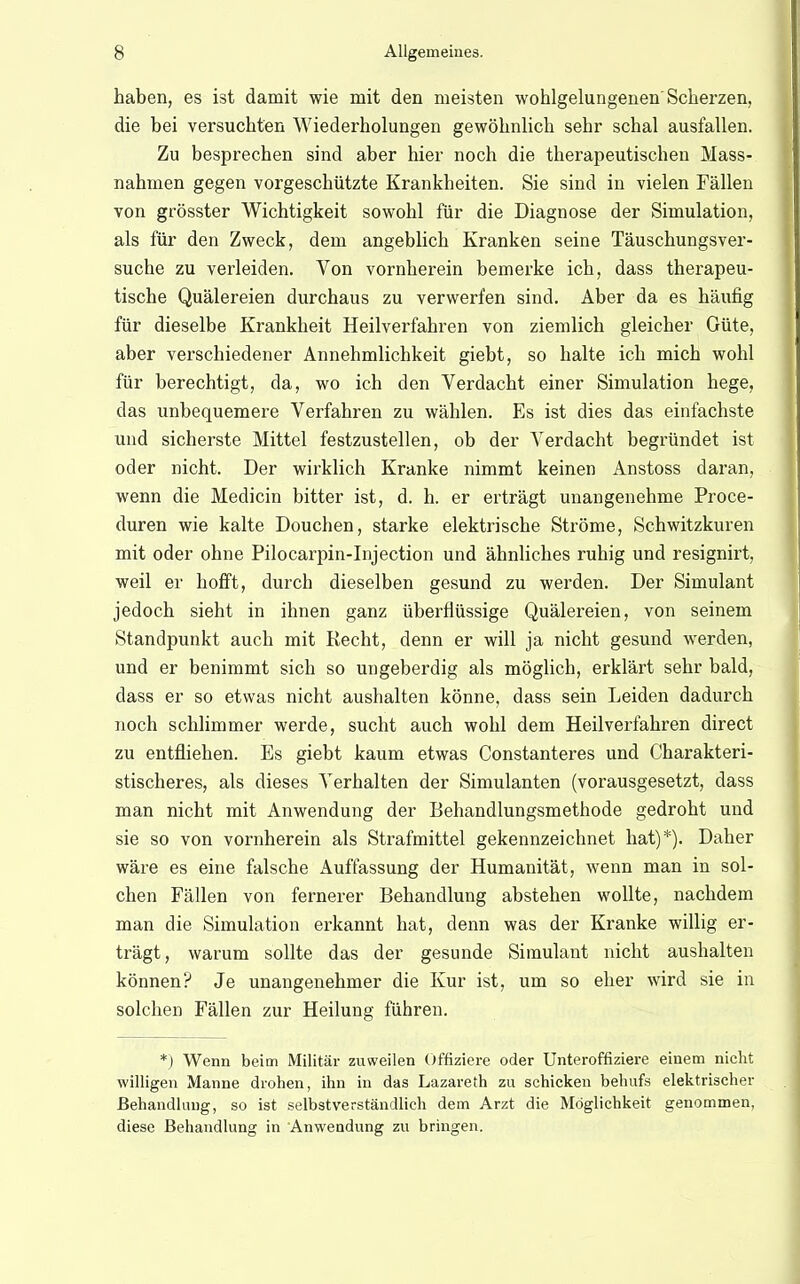 haben, es ist damit wie mit den meisten wohlgelungenen'Scherzen, die bei versuchten Wiederholungen gewöhnlich sehr schal ausfallen. Zu besprechen sind aber hier noch die therapeutischen Mass- nahmen gegen vorgeschützte Krankheiten. Sie sind in vielen Fällen von grösster Wichtigkeit sowohl für die Diagnose der Simulation, als für den Zweck, dem angeblich Kranken seine Täuschungsver- suche zu verleiden. Von vornhei'ein bemerke ich, dass therapeu- tische Quälereien durchaus zu verwerfen sind. Aber da es häufig für dieselbe Krankheit Heilverfahren von ziemlich gleicher Güte, aber verschiedener Annehmlichkeit giebt, so halte ich mich wohl für berechtigt, da, wo ich den Verdacht einer Simulation hege, das unbequemere Verfahren zu wählen. Es ist dies das einfachste und sicherste Mittel festzustellen, ob der Verdacht begründet ist oder nicht. Der wirklich Kranke nimmt keinen Anstoss daran, wenn die Medicin bitter ist, d. h. er erträgt unangenehme Proce- duren wie kalte Douchen, starke elektrische Ströme, Schwitzkuren mit oder ohne Pilocarpin-Injection und ähnliches ruhig und resignirt, weil er hofft, durch dieselben gesund zu werden. Der Simulant jedoch sieht in ihnen ganz überflüssige Quälereien, von seinem Standpunkt auch mit Recht, denn er will ja nicht gesund werden, und er benimmt sich so ungeberdig als möglich, erklärt sehr bald, dass er so etwas nicht aushalten könne, dass sein Leiden dadurch noch schlimmer werde, sucht auch wohl dem Heilverfahren direct zu entfliehen. Es giebt kaum etwas Constanteres und Charakteri- stischeres, als dieses Verhalten der Simulanten (vorausgesetzt, dass man nicht mit Anwendung der Behandlungsmethode gedroht und sie so von vornherein als Strafmittel gekennzeichnet hat)*). Daher wäre es eine falsche Auffassung der Humanität, wenn man in sol- chen Fällen von fernerer Behandlung abstehen wollte, nachdem man die Simulation erkannt hat, denn was der Kranke willig er- trägt, warum sollte das der gesunde Simulant nicht aushalten können? Je unangenehmer die Kur ist, um so eher wird sie in solchen Fällen zur Heilung führen. *) Wenn beim Militär zuweilen Offiziere oder Unteroffiziere einem nicht willigen Manne drohen, ihn in das Lazareth zu schicken behufs elektrischer Behandlung, so ist selbstverständlich dem Arzt die Möglichkeit genommen, diese Behandlung in Anwendung zu bringen.
