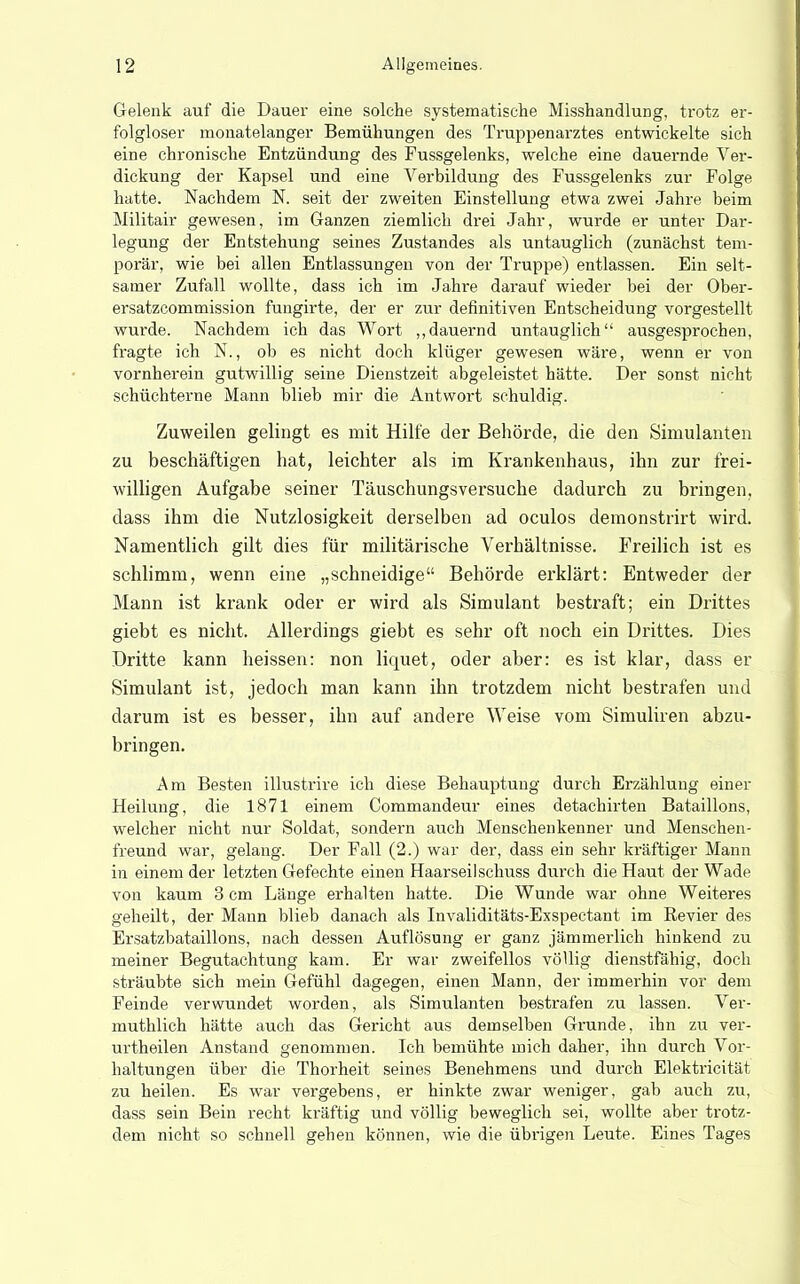 Gelenk auf die Dauer eine solche systematische Misshandlung, trotz er- folgloser monatelanger Bemühungen des Truppenarztes entwickelte sich eine chronische Entzündung des Fussgelenks, welche eine dauernde Ver- dickung der Kapsel und eine Vorbildung des Fussgelenks zur Folge hatte. Nachdem N. seit der zweiten Einstellung etwa zwei Jahre beim Militair gewesen, im Ganzen ziemlich drei Jahr, wurde er unter Dar- legung der Entstehung seines Zustandes als untauglich (zunächst tem- porär, wie bei allen Entlassungen von der Truppe) entlassen. Ein selt- samer Zufall wollte, dass ich im Jahre darauf wieder bei der Ober- ersatzcommission fungirte, der er zur definitiven Entscheidung vorgestellt wurde. Nachdem ich das Wort „dauernd untauglich ausgesprochen, fragte ich N., ob es nicht doch klüger gewesen wäre, wenn er von vornherein gutwillig seine Dienstzeit abgeleistet hätte. Der sonst nicht schüchterne Mann blieb mir die Antwort schuldig. Zuweilen gelingt es mit Hilfe der Behörde, die den Simulanten zu beschäftigen hat, leichter als im Krankenhaus, ihn zur frei- willigen Aufgabe seiner Täuschungsversuche dadurch zu bringen, dass ihm die Nutzlosigkeit derselben ad oculos demonstrirt wird. Namentlich gilt dies für militärische Verhältnisse. Freilich ist es schlimm, wenn eine „schneidige Behörde erklärt: Entweder der Mann ist krank oder er wird als Simulant bestraft; ein Drittes giebt es nicht. Allerdings giebt es sehr oft noch ein Drittes. Dies Dritte kann heissen: non liquet, oder aber: es ist klar, dass er Simulant ist, jedoch man kann ihn trotzdem nicht bestrafen und darum ist es besser, ihn auf andere Weise vom Simuliien abzu- bringen. Am Besten illustrire ich diese Behauptung durch Erzählung einer Heilung, die 1871 einem Commandern- eines detachirten Bataillons, welcher nicht nur Soldat, sondern auch Menschenkenner und Menschen- freund war, gelang. Der Fall (2.) war der, dass ein sehr kräftiger Mann in einem der letzten Gefechte einen Haarseil schuss durch die Haut der Wade von kaum 3 cm Länge erhalten hatte. Die Wunde war ohne Weiteres geheilt, der Mann blieb danach als Invaliditäts-Exspectant im Kevier des Ersatzbataillons, nach dessen Auflösung er ganz jämmerlich hinkend zu meiner Begutachtung kam. Er war zweifellos völlig dienstfähig, doch sträubte sich mein Gefühl dagegen, einen Mann, der immerhin vor dem Feinde verwundet worden, als Simulanten bestrafen zu lassen. Ver- muthlich hätte auch das Gericht aus demselben Grunde, ihn zu ver- urtheilen Anstand genommen. Ich bemühte mich daher, ihn durch Vor- haltungen über die Thorheit seines Benehmens und durch Elektricität zu heilen. Es war vei-gebens, er hinkte zwar weniger, gab auch zu, dass sein Bein recht kräftig und völlig beweglich sei, wollte aber trotz- dem nicht so schnell gehen können, wie die übrigen Leute. Eines Tages