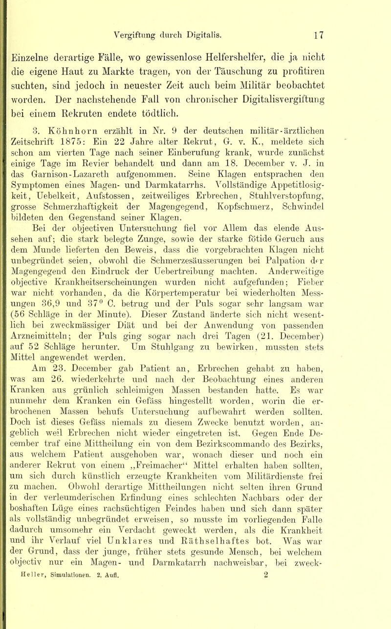 Einzelne derartige Fälle, wo gewissenlose Helfershelfer, die ja nicht die eigene Haut zu Markte tragen, von der Täuschung zu profitiren suchten, sind jedoch in neuester Zeit auch beim Militär beobachtet worden. Der nachstehende Fall von chronischer Digitalisvergiftung bei einem Rekruten endete tödtlich. 3. Köknhorn erzählt in Nr. 9 der deutschen militär-ärztlichen Zeitschrift 1875: Ein 22 Jahre alter Rekrut, Gr. v. K., meldete sich schon am vierten Tage nach seiner Einberufung krank, wurde zunächst einige Tage im Revier behandelt und dann am 18. December v. J. in das Garnison-Lazareth aufgenommen. Seine Klagen entsprachen den Symptomen eines Magen- und Darmkatarrhs. Vollständige Appetitlosig- keit, Uebelkeit, Aufstossen, zeitweiliges Erbrechen, Stuhlverstopfung, grosse Schmerzhaftigkeit der Magengegend, Kopfschmerz, Schwindel bildeten den Gegenstand seiner Klagen. Bei der objectiven Untersuchung fiel vor Allem das elende Aus- sehen auf; die stark belegte Zunge, sowie der starke fötide Geruch aus dem Munde lieferten den Beweis, dass die vorgebrachten Klagen nicht unbegründet seien, obwohl die Schmerzesäusserungen bei Palpation d*r Magengegend den Eindruck der Uebertreibung machten. Anderweitige objective Krankheitserscheinungen wurden nicht aufgefunden; Fieber war nicht vorhanden, da die Körpertemperatur bei wiederholten Mess- ungen 36,9 und 37° C. betrug und der Puls sogar sehr langsam war (56 Schläge in der Minute). Dieser Zustand änderte sich nicht wesent- lich bei zweckmässiger Diät und bei der Anwendung von passenden Arzneimitteln; der Puls ging sogar nach drei Tagen (21. December) auf 52 Schläge herunter. Um Stuhlgang zu bewirken, mussten stets Mittel angewendet werden. Am 23. December gab Patient an, Erbrechen gehabt zu haben, was am 26. wiederkehrte und nach der Beobachtung eines anderen Kranken aus grünlich schleimigen Massen bestanden hatte. Es war nunmehr dem Kranken ein Gefäss hingestellt worden, worin die er- brochenen Massen behufs Untersuchung aufbewahrt werden sollten. Doch ist dieses Gefäss niemals zu diesem Zwecke benutzt worden, an- geblich weil Erbrechen nicht wieder eingetreten ist. Gegen Ende De- cember traf eine Mittheilung ein von dem Bezirkscommando des Bezirks, aus welchem Patient ausgehoben war, wonach dieser und noch ein anderer Rekrut von einem „Freimacher Mittel erhalten haben sollten, um sich durch künstlich erzeugte Krankheiten vom Militärdienste frei zu machen. Obwohl derartige Mittheilungen nicht selten ihren Grund in der verleumderischen Erfindung eines schlechten Nachbars oder der boshaften Lüge eines rachsüchtigen Feindes haben und sich dann später als vollständig unbegründet erweisen, so musste im vorliegenden Falle dadurch umsomehr ein Verdacht geweckt werden, als die Krankheit und ihr Verlauf viel Unklares und Räthselhaftes bot. Was war der Grund, dass der junge, früher stets gesunde Mensch, bei welchem objectiv nur ein Magen- und Darmkatarrh nachweisbar, bei zweck- Heller, Simulationen. 2. Aufl. 2