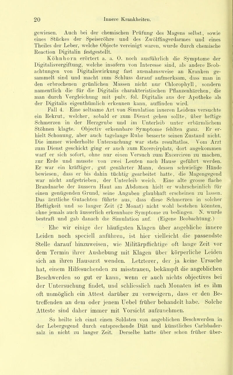 gewiesen. Aach bei der chemischen Prüfung des Magens selbst, sowie eines Stückes der Speiseröhre und des Zwölffingerdarmes und eines Theiles der Leber, welche Objecte vereinigt waren, wurde durch chemische Keaction Digitalin festgestellt. Köhnhorn erörtert a. a. 0. noch ausführlich die Symptome der Digitalisvergiftung, welche insofern von Interesse sind, als andere Beob- achtungen von Digitaliswirkung fast ausnahmsweise an Kranken ge- sammelt sind und macht zum Schluss darauf aufmerksam, dass man in den erbrochenen grünlichen Massen nicht nur Chlorophyll, sondern namentlich die für die Digitalis charakteristischen Pflanzenhärchen, die man durch Vergleichung mit pulv. fol. Digitalis aus der Apotheke als der Digitalis eigenthümlich erkennen kann, auffinden wird. Fall 4. Eine seltsame Art von Simulation inneren Leidens versuchte ein Rekrut, welcher, sobald er zum Dienst gehen sollte, über heftige Schmerzen in der Herzgrube und im Unterleib unter erbärmlichem Stöhnen klagte. Objectiv erkennbare Symptome fehlten ganz. Er er- hielt Schonung, aber auch tagelange Euhe besserte seinen Zustand nicht. Die immer wiederholte Untersuchung war stets resultatlos. Vom Arzt zum Dienst geschickt ging er auch zum Excercirplatz, dort angekommen warf er sich sofort, ohne nur einen Versuch zum Excerciren zu machen, zur Erde und musste von zwei Leuten nach Hause geführt werden. Er war ein kräftiger, gut genährter Mann, dessen schwielige Hände bewiesen, dass er bis dahin tüchtig gearbeitet hatte, die Magengegend war nicht aufgetrieben, der Unterleib weich. Eine alte grosse flache Brandnarbe der äussern Haut am Abdomen hielt er wahrscheinlich für einen genügenden Grund, seine Angaben glaubhaft erscheinen zu lassen. Das ärztliche Gutachten führte aus, dass diese Schmerzen in solcher Heftigkeit und so langer Zeit (2 Monat) nicht wohl bestehen könnten, ohne jemals auch ausser lieh erkennbare Symptome zu bedingen. N. wurde bestraft und gab danach die Simulation auf. (Eigene Beobachtung.) Ehe wir einige der häufigsten Klagen über angebliche innere Leiden noch speciell anführen, ist hier vielleicht die passendste Stelle darauf hinzuweisen, wie Militärpflichtige oft lange Zeit vor dem Termin ihrer Aushebung mit Klagen über körperliche Leiden sich an ihren Hausarzt wenden. Letzterer, der ja keine Ursache hat, einem Hilfesuchenden zu misstrauen, bekämpft die angeblichen Beschwerden so gut er kann, wenn er auch nichts objectives bei der Untersuchung findet, und schliesslich nach Monaten ist es ihm oft unmöglich ein Attest darüber zu verweigern, dass er den Be- treffenden an dem oder jenem Uebel früher behandelt habe. Solche Atteste sind daher immer mit Vorsicht aufzunehmen. So heilte ich einst einen Soldaten von angeblichen Beschwerden in der Lebergegend durch entsprechende Diät und künstliches Carlsbader- salz in nicht zu langer Zeit. Derselbe hatte über schon früher über-