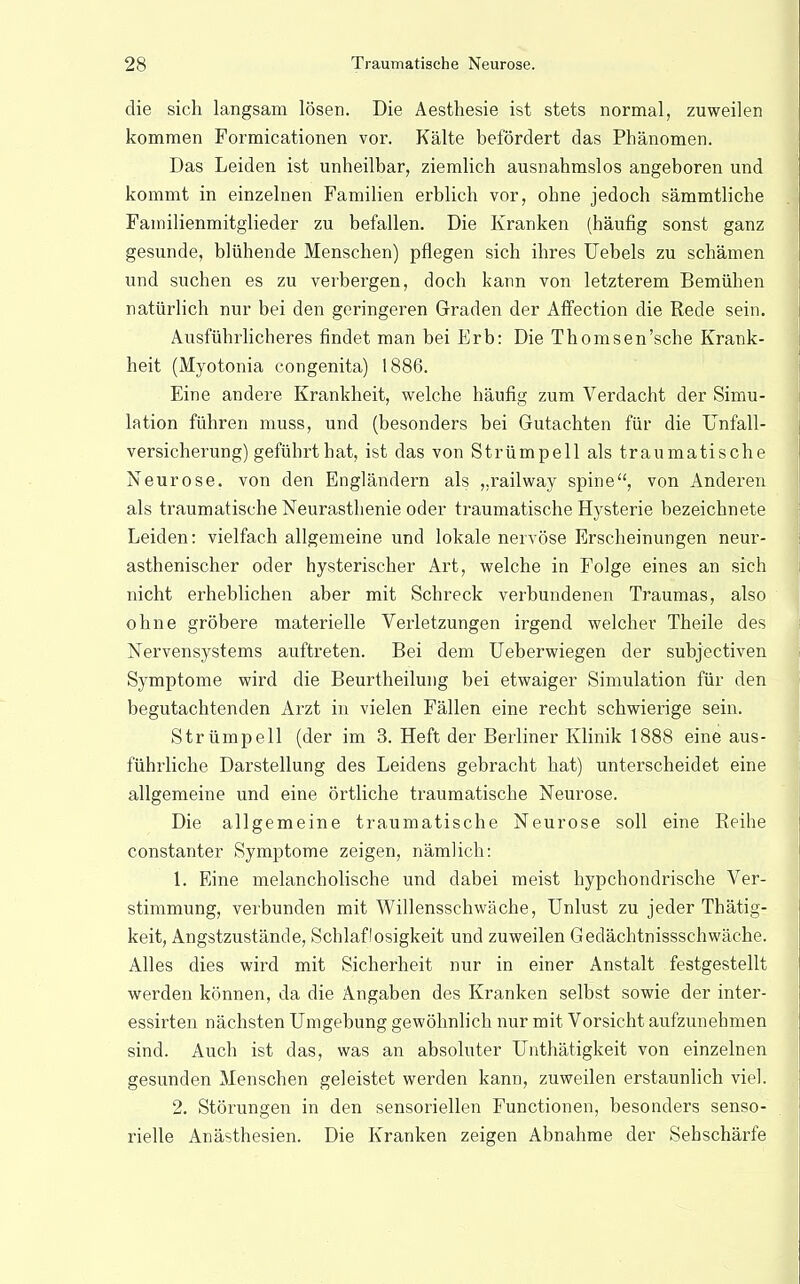 die sich langsam lösen. Die Aesthesie ist stets normal, zuweilen kommen Formicationen vor. Kälte befördert das Phänomen. Das Leiden ist unheilbar, ziemlich ausnahmslos angeboren und kommt in einzelnen Familien erblich vor, ohne jedoch sämmtliche Familienmitglieder zu befallen. Die Kranken (häufig sonst ganz gesunde, blühende Menschen) pflegen sich ihres Uebels zu schämen und suchen es zu verbergen, doch kann von letzterem Bemühen natürlich nur bei den geringeren Graden der Affection die Rede sein. Ausführlicheres findet man bei Erb: Die Thomsen'sche Krank- heit (Myotonia congenita) 1886. Eine andere Krankheit, welche häufig zum Verdacht der Simu- lation führen muss, und (besonders bei Gutachten für die Unfall- versicherung) geführt hat, ist das von Strümpell als traumatische Neurose, von den Engländern als „railway spine, von Anderen als traumatische Neurasthenie oder traumatische Hysterie bezeichnete Leiden: vielfach allgemeine und lokale nervöse Erscheinungen neur- asthenischer oder hysterischer Art, welche in Folge eines an sich nicht erheblichen aber mit Schreck verbundenen Traumas, also ohne gröbere materielle Verletzungen irgend welcher Theile des Nervensystems auftreten. Bei dem Ueberwiegen der subjectiven Symptome wird die Beurtheilung bei etwaiger Simulation für den begutachtenden Arzt in vielen Fällen eine recht schwierige sein. Strümpell (der im 3. Heft der Berliner Klinik 1888 eine aus- führliche Darstellung des Leidens gebracht hat) unterscheidet eine allgemeine und eine örtliche traumatische Neurose. Die allgemeine traumatische Neurose soll eine Reihe constanter Symptome zeigen, nämlich: 1. Eine melancholische und dabei meist hypchondrische Ver- stimmung, verbunden mit Willensschwäche, Unlust zu jeder Thätig- keit, Angstzustände, Schlaflosigkeit und zuweilen Gedächtnissschwäche. Alles dies wird mit Sicherheit nur in einer Anstalt festgestellt werden können, da die Angaben des Kranken selbst sowie der inter- essirten nächsten Umgebung gewöhnlich nur mit Vorsicht aufzunehmen sind. Auch ist das, was an absoluter Unthätigkeit von einzelnen gesunden Menschen geleistet werden kann, zuweilen erstaunlich viel. 2. Störungen in den sensoriellen Functionen, besonders senso- rielle Anästhesien. Die Kranken zeigen Abnahme der Sehschärfe