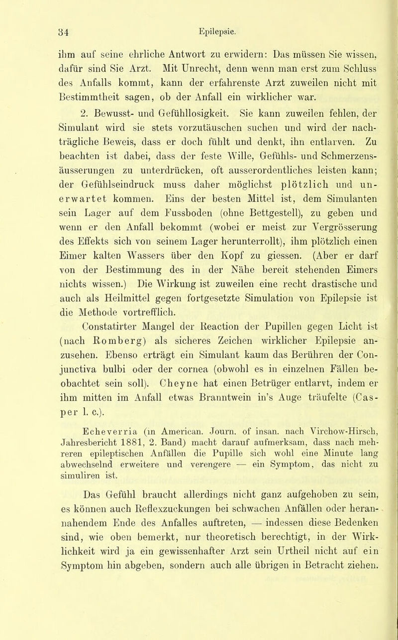 ihm auf seine ehrliche Antwort zu erwidern: Das müssen Sie wissen, dafür sind Sie Arzt, Mit Unrecht, denn wenn man erst zum Schluss des Anfalls kommt, kann der erfahrenste Arzt zuweilen nicht mit Bestimmtheit sagen, ob der Anfall ein wirklicher war. 2. Bewusst- und Gefühllosigkeit, Sie kann zuweilen fehlen, der Simulant wird sie stets vorzutäuschen suchen und wird der nach- trägliche Beweis, dass er doch fühlt und denkt, ihn entlarven. Zu beachten ist dabei, dass der feste Wille, Gefühls- und Schmerzens- äusserungen zu unterdrücken, oft ausserordentliches leisten kann; der Gefühlseindruck muss daher möglichst plötzlich und un- erwartet kommen. Eins der besten Mittel ist, dem Simulanten sein Lager auf dem Fussboden (ohne Bettgestell), zu geben und wenn er den Anfall bekommt (wobei er meist zur Vergrösserung des Effekts sich von seinem Lager herunterrollt), ihm plötzlich einen Eimer kalten Wassers über den Kopf zu giessen. (Aber er darf von der Bestimmung des in der Nähe bereit stehenden Eimers nichts wissen.) Die Wirkung ist zuweilen eine recht drastische und auch als Heilmittel gegen fortgesetzte Simulation von Epilepsie ist die Methode vortrefflich. Constatirter Mangel der Keaction der Pupillen gegen Licht ist (nach Romberg) als sicheres Zeichen wirklicher Epilepsie an- zusehen. Ebenso erträgt ein Simulant kaum das Berühren der Con- junctiva bulbi oder der Cornea (obwohl es in einzelnen Fällen be- obachtet sein soll). Cheyne hat einen Betrüger entlarvt, indem er ihm mitten im Anfall etwas Branntwein in's Auge träufelte (Cas- per 1. c). Echeverria (in American. Journ. of insan. nach Virchow-Hirsch, Jahresbericht 1881, 2. Band) macht darauf aufmerksam, dass nach meh- reren epileptischen Anfällen die Pupille sich wohl eine Minute lang abwechselnd erweitere und verengere — ein Symptom, das nicht zu simuliren ist. Das Gefühl braucht allerdings nicht ganz aufgehoben zu sein, es können auch Reflexzuckungen bei schwachen Anfällen oder heran- nahendem Ende des Anfalles auftreten, — indessen diese Bedenken sind, wie oben bemerkt, nur theoretisch berechtigt, in der Wirk- lichkeit wird ja ein gewissenhafter Arzt sein Urtheil nicht auf ein Symptom hin abgeben, sondern auch alle übrigen in Betracht ziehen.