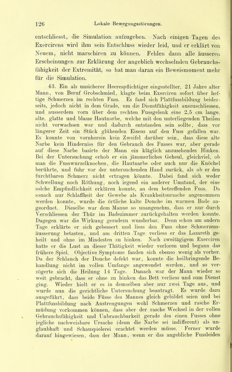 entschliesst, die Simulation aufzugeben. Nach einigen Tagen des Exercirens wird ihm sein Entschluss wieder leid, und er erklärt von Neuem, nicht marschiren zu können. Fehlen dann alle äusseren Erscheinungen zur Erklärung der angeblich wechselnden Grebrauchs- fähigkeit der Extremität, so hat man daran ein Beweismoment mehr für die Simulation. 43. Ein als unsicherer Heerespflichtiger eingestellter, 21 Jahre alter Mann, von Beruf Grobschmied, klagte beim Exerciren sofort über hef- tige Schmerzen im rechten Fuss. Es fand sich Plattfussbildung beider- seits, jedoch nicht in dem Grade, um die Dienstfähigkeit auszuschliessen, und ausserdem vorn über dem rechten Fussgelenk eine 2,5 cm lange, alte, glatte und blasse Hautnarbe, welche mit den unterliegenden Theilen nicht verwachsen war und dadurch entstanden sein sollte, dass vor längerer Zeit ein Stück glühenden Eisens auf den Fuss gefallen war. Es konnte von vornherein kein Zweifel darüber sein, dass diese alte Narbe kein Hinderniss für den Gebrauch des Fusses war, aber gerade auf diese Narbe basirte der Mann ein kläglich anzusehendes Hinken. Bei der Untersuchung erhob er ein jämmerliches Geheul, gleichviel, ob man die Fusswurzelknochen, die Hautnarbe oder auch nur die Knöchel berührte, und fuhr vor der untersuchenden Hand zurück, als ob er den furchtbaren Schmerz nicht ertragen könnte. Dabei fand sich weder Schwellung noch ßöthung, noch irgend ein anderer Umstand, der eine solche Empfindlichkeit erklären konnte, an dem betreffenden Fuss. Da sonach nur Schlaffheit der Gewebe als Krankheitsursache angenommen werden konnte, wurde die örtliche kalte Douche im warmen Bade an- geordnet. Dieselbe war dem Manne so unangenehm, dass er nur durch Verschliessen der Thür im Badezimmer zurückgehalten werden konnte. Dagegen war die Wirkung geradezu wunderbar. Denn schon am andern Tage erklärte er sich gebessert und liess den Fuss ohne Schmerzens- äusserung betasten, und am dritten Tage verliess er das Lazareth ge- heilt und ohne im Mindesten zu hinken. Nach zweitägigem Exerciren hatte er die Lust an dieser Thätigkeit wieder verloren und begann das frühere Spiel. Objective Symptome fanden sich ebenso wenig als vorher. Da der Schlauch der Douche defekt war, konnte die heilbringende Be- handlung nicht im vollen Umfange angewendet werden, und so ver- zögerte sich die Heilung 14 Tage. Danach war der Mann wieder so weit gebracht, dass er ohne zu hinken das Bett verliess und zum Dienst ging. Wieder hielt er es in demselben aber nur zwei Tage aus, und wurde nun die gerichtliche Untersuchung beantragt. Es wurde dazu ausgeführt, dass beide Füsse des Mannes gleich gebildet seien und bei Plattfussbildung nach Anstrengungen wohl Schmerzen und rasche Er- müdung vorkommen können, dass aber der rasche Wechsel in der vollen Gebrauchsfähigkeit und Unbrauchbarkeit gerade des einen Fusses ohne iegliche nachweisbare Ursache (denn die Narbe sei indifferent) als un- glaubhaft und Schauspielerei erachtet werden müsse. Ferner wurde darauf hingewiesen, dass der Mann, wenn er das angebliche Fussleiden