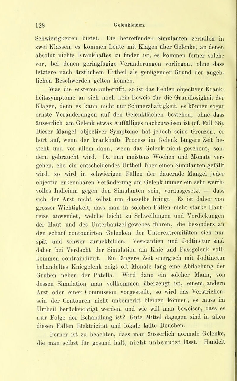 Schwierigkeiten bietet. Die betreffenden Simulanten zerfallen in zwei Klassen, es kommen Leute mit Klagen über Gelenke, an denen absolut nichts Krankhaftes zu finden ist, es kommen ferner solche vor, bei denen geringfügige Veränderungen vorliegen, ohne dass letztere nach ärztlichem Urtheil als genügender Grund der angeb- lichen Beschwerden gelten können. Was die ersteren anbetrifft, so ist das Fehlen objectiver Krank- heitssymptome an sich noch kein Beweis für die Grundlosigkeit der Klagen, denn es kann nicht nur Schmerzhaftigkeit, es können sogar ernste Veränderungen auf den Gelenkflächen bestehen, ohne dass äusserlich am Gelenk etwas Auffälliges nachzuweisen ist (cf. Fall 38). Dieser Mangel objectiver Symptome hat jedoch seine Grenzen, er hört auf, wenn der krankhafte Process im Gelenk längere Zeit be- steht und vor allem dann, wenn das Gelenk nicht geschont, son- dern gebraucht wird. Da nun meistens Wochen und Monate ver- gehen, ehe ein entscheidendes Urtheil über einen Simulanten gefällt wird, so wird in schwierigen Fällen der dauernde Mangel jeder objectiv erkennbaren Veränderung am Gelenk immer ein sehr werth- volles Indicium gegen den Simulanten sein, vorausgesetzt — dass sich der Arzt nicht selbst um dasselbe bringt. Es ist daher von grosser Wichtigkeit, dass man in solchen Fällen nicht starke Haut- reize anwendet, welche leicht zu Schwellungen und Verdickungen der Haut und des Unterhautzellgewebes führen, die besonders an den scharf contourirten Gelenken der Unterextremitäten sich nur spät und schwer zurückbilden. Vesicantien und Jodtinctur sind daher bei Verdacht der Simulation am Knie und Fussgelenk voll- kommen contraindicirt. Ein längere Zeit energisch mit Jodtinctur behandeltes Kniegelenk zeigt oft Monate lang eine Abflachung der Gruben neben der Patella. Wird dann ein solcher Mann, von dessen Simulation man vollkommen überzeugt ist, einem, andern Arzt oder einer Commission vorgestellt, so wird das Verstrichen- sein der Contouren nicht unbemerkt bleiben können, es muss im Urtheil berücksichtigt werden, und wie will man beweisen, dass es nur Folge der Behandlung ist? Gute Mittel dagegen sind in allen diesen Fällen Elektricität und lokale kalte Douchen. Ferner ist zu beachten, dass man äusserlich normale Gelenke, die man selbst für gesund hält, nicht unbenutzt lässt. Handelt