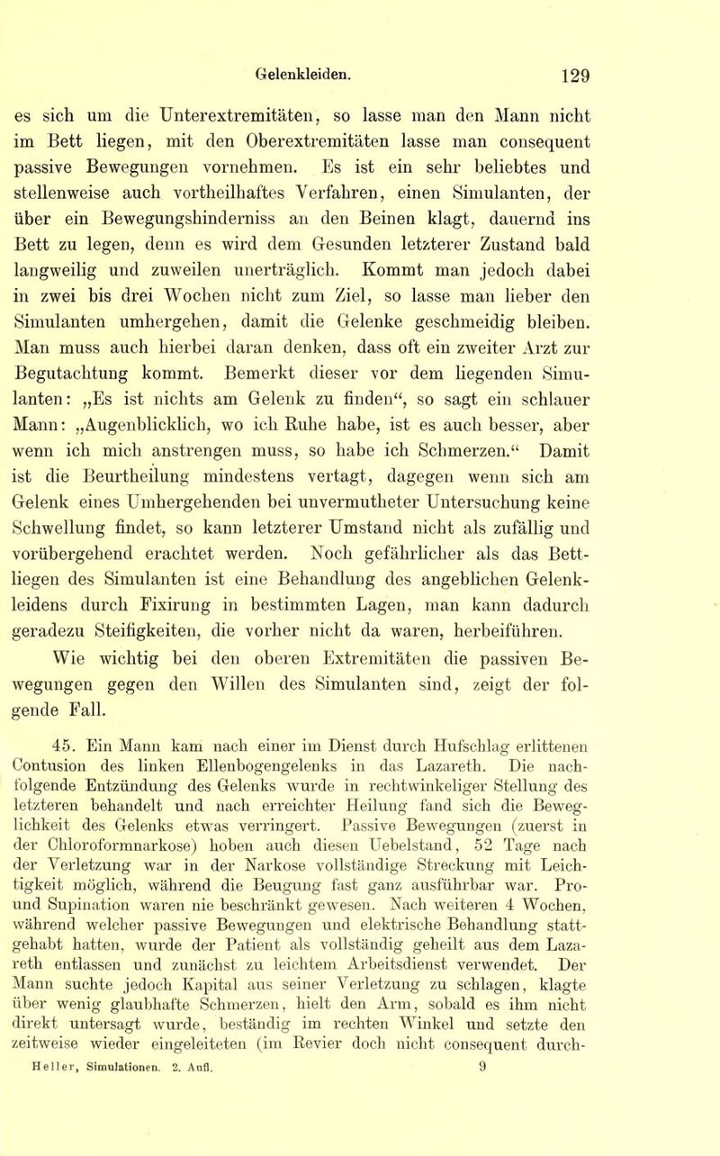 es sich um die Unterextremitäten, so lasse man den Mann nicht im Bett liegen, mit den Oberextremitäten lasse man consequent passive Bewegungen vornehmen. Es ist ein sehr beliebtes und stellenweise auch vortheilhaftes Verfahren, einen Simulanten, der über ein Bewegungshinderniss an den Beinen klagt, dauernd ins Bett zu legen, denn es wird dem Gesunden letzterer Zustand bald langweilig und zuweilen unerträglich. Kommt man jedoch dabei in zwei bis drei Wochen nicht zum Ziel, so lasse man lieber den Simulanten umhergehen, damit die Gelenke geschmeidig bleiben. Man muss auch hierbei daran denken, dass oft ein zweiter Arzt zur Begutachtung kommt. Bemerkt dieser vor dem hegenden Simu- lanten : „Es ist nichts am Gelenk zu finden, so sagt ein schlauer Mann: „Augenblicklich, wo ich Ruhe habe, ist es auch besser, aber wenn ich mich anstrengen muss, so habe ich Schmerzen. Damit ist die Beurtheilung mindestens vertagt, dagegen wenn sich am Gelenk eines Umhergehenden bei unvermutheter Untersuchung keine Schwellung findet, so kann letzterer Umstand nicht als zufällig und vorübergehend erachtet werden. Noch gefährlicher als das Bett- liegen des Simulanten ist eine Behandlung des angeblichen Gelenk- leidens durch Fixirung in bestimmten Lagen, man kann dadurch geradezu Steifigkeiten, die vorher nicht da waren, herbeiführen. Wie wichtig bei den oberen Extremitäten die passiven Be- wegungen gegen den Willen des Simulanten sind, zeigt der fol- gende Fall. 45. Ein Mann kam nach einer im Dienst durch Hufschlag erlittenen Contusion des linken Ellenbogengelenks in das Lazareth. Die nach- folgende Entzündung des Gelenks wurde in rechtwinkeliger Stellung des letzteren behandelt und nach erreichter Heilung fand sich die Beweg- lichkeit des Gelenks etwas verringert. Passive Bewegungen (zuerst in der Chloroformnarkose) hoben auch diesen Uebelstand, 52 Tage nach der Verletzung war in der Narkose vollständige Streckung mit Leich- tigkeit möglich, während die Beugung fast ganz ausführbar war. Pro- und Supination waren nie beschränkt gewesen. Nach weiteren 4 Wochen, während welcher passive Bewegungen und elektrische Behandlung statt- gehabt hatten, wurde der Patient als vollständig geheilt aus dem Laza- reth entlassen und zunächst zu leichtem Arbeitsdienst verwendet. Der Mann suchte jedoch Kapital aus seiner Verletzung zu schlagen, klagte über wenig glaubhafte Schmerzen, hielt den Arm, sobald es ihm nicht direkt untersagt wurde, beständig im rechten Winkel und setzte den zeitweise wieder eingeleiteten (im Revier doch nicht consequent durch- Heller, Simulationen. 2. Aofl. 9