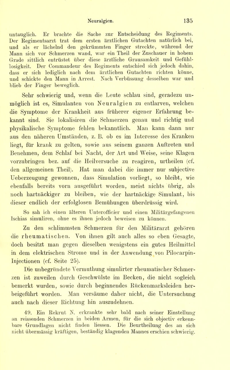 untauglich. Er brachte die Sache zur Entscheidung des Regiments. Der Regimentsarzt trat dem ersten ärztlichen Gutachten natürlich bei, und als er lächelnd den gekrümmten Einger streckte, während der Mann sich vor Schmerzen wand, war ein Theil der Zuschauer in hohem Grade sittlich entrüstet über diese ärztliche Grausamkeit und Gefühl- losigkeit. Der Commandern- des Regiments entschied sich jedoch dahin, dass er sich lediglich nach dem ärztlichen Gutachten richten könne, und schickte den Mann in Arrest. Nach Verbüssung desselben war und blieb der Finger beweglich. Sehr schwierig und, wenn die Leute schlau sind, geradezu un- möglich ist es, Simulanten von Neuralgien zu entlarven, welchen die Symptome der Krankheit aus früherer eigener Erfahrung be- kannt sind. Sie lokalisiren die Schmerzen genau und richtig und physikalische Symptome fehlen bekanntlich. Man kann dann nur aus den näheren Umständen, z. B. ob es im Interesse des Kranken liegt, für krank zu gelten, sowie aus seinem ganzen Auftreten und Benehmen, dem Schlaf bei Nacht, der Art und Weise, seine Klagen vorzubringen bez. auf die Heil versuche zu reagiren, urtheilen (cf. den allgemeinen Theil). Hat man dabei die immer nur subjective Ueberzeugung gewonnen, dass Simulation vorliegt, so bleibt, wie ebenfalls bereits vorn ausgeführt worden, meist nichts übrig, als noch hartnäckiger zu bleiben, wie der hartnäckige Simulant, bis dieser endlich der erfolglosen Bemühungen überdrüssig wird. So sah ich einen älteren Unterofhcier und einen Militärgefangenen Ischias simuliren, ohne es ihnen jedoch beweisen zu können. Zu den schlimmsten Schmerzen für den Militärarzt gehören die rheumatischen. Yon ihnen gilt auch alles so eben Gesagte, doch besitzt man gegen dieselben wenigstens ein gutes Heilmittel in dem elektrischen Strome und in der Anwendung von Piloearpin- Injectionen (cf. Seite 25). Die unbegründete Vermuthung simulirter rheumatischer Schmer- zen ist zuweilen durch Geschwülste im Becken, die nicht sogleich bemerkt wurden, sowie durch beginnendes Rückenmarksleiden her- beigeführt worden. Man versäume daher nicht, die Untersuchung auch nach dieser Richtung hin auszudehnen. 49. Ein Rekrut N. erkrankte sehr bald nach seiner Einstellung an reissenden Schmerzen in beiden Armen, für die sich objectiv erkenn- bare Grundlagen nicht finden Hessen. Die Beurtheilung des an sich nicht übermässig kräftigen, beständig klagenden Mannes erschien schwierig.