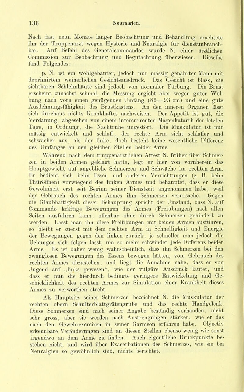 Nach fast neun Monate langer Beobachtung und Behandlung erachtete ihn der Truppenarzt wegen Hysterie und Neuralgie für dienstunbrauch- bar. Auf Befehl des Generalcommandos wurde N. einer ärztlichen Commission zur Beobachtung und Begutachtung überwiesen. Dieselbe fand Folgendes: p. N. ist ein wohlgebauter, jedoch nur massig genährter Mann mit deprimirtem weinerlichen Gesichtsausdruck. Das Gesicht ist blass, die sichtbaren Schleimhäute sind jedoch von normaler Färbung. Die Brust erscheint zunächst schmal, die Messung ergiebt aber wegen guter Wöl- bung nach vorn einen genügenden Umfang (86—93 cm) und eine gute Ausdehnungsfähigkeit des Brustkastens. An den inneren Organen lässt sich durchaus nichts Krankhaftes nachweisen. Der Appetit ist gut, die Verdauung, abgesehen von einem intercurrenten Magenkatarrh der letzten Tage, in Ordnung, die Nachtruhe ungestört. Die Muskulatur ist nur massig entwickelt und schlaff, der rechte Arm sieht schlaffer und schwächer aus, als der linke, doch besteht keine wesentliche Differenz des Umfanges an den gleichen Stellen beider Arme. Während nach dem truppenärztlichen Attest N. früher über Schmer- zen in beiden Armen geklagt hatte, legt er hier von vornherein das Hauptgewicht auf angebliche Schmerzen und Schwäche im rechten Arm. Er bedient sich beim Essen und anderen Verrichtungen (z. B. beim Thüröffnen) vorwiegend des linken Armes und behauptet, dass er diese Gewohnheit erst seit Beginn seiner Dienstzeit angenommen habe, weil der Gebrauch des rechten Armes ihm Schmerzen verursache. Gegen die Glaubhaftigkeit dieser Behauptung spricht der Umstand, dass N. auf Oommando kräftige Bewegungen des Armes (Freiübungen) nach allen Seiten ausführen kann, offenbar ohne durch Schmerzen gehindert zu werden. Lässt man ihn diese Freiübungen mit beiden Armen ausführen, so bleibt er zuerst mit dem rechten Arm in Schnelligkeit und Energie der Bewegungen gegen den linken zurück, je schneller man jedoch die Uebungen sich folgen lässt, um so mehr schwindet jede Differenz beider Arme. Es ist daher wenig wahrscheinlich, dass ihn Schmerzen bei den zwanglosen Bewegungen des Essens bewogen hätten, vom Gebrauch des rechten Armes abzustehen, und liegt die Annahme nahe, dass er von Jugend auf „links gewesen, wie der vulgäre Ausdruck lautet, und dass er nun die hierdurch bedingte geringere Entwickelung und Ge- schicklichkeit des rechten Armes zur Simulation einer Krankheit dieses Armes zu verwerthen strebt. Als Hauptsitz seiner Schmerzen bezeichnet N. die Muskulatur der rechten obern Schulterblattgrätengrube und das rechte Handgelenk. Diese Schmerzen sind nach seiner Angabe beständig vorhanden, nicht sehr gross, aber sie werden nach Anstrengungen stärker, wie er das nach dem Gewehrexerciren in seiner Garnison erfahren habe. Objectiv erkennbare Veränderungen sind an diesen Stellen ebenso wenig wie sonst irgendwo an dem Arme zu finden. Auch eigentliche Druckpunkte be- stehen nicht, und wird über Exacerbationen des Schmerzes, wie sie bei Neuralgien so gewöhnlich sind, nichts berichtet.