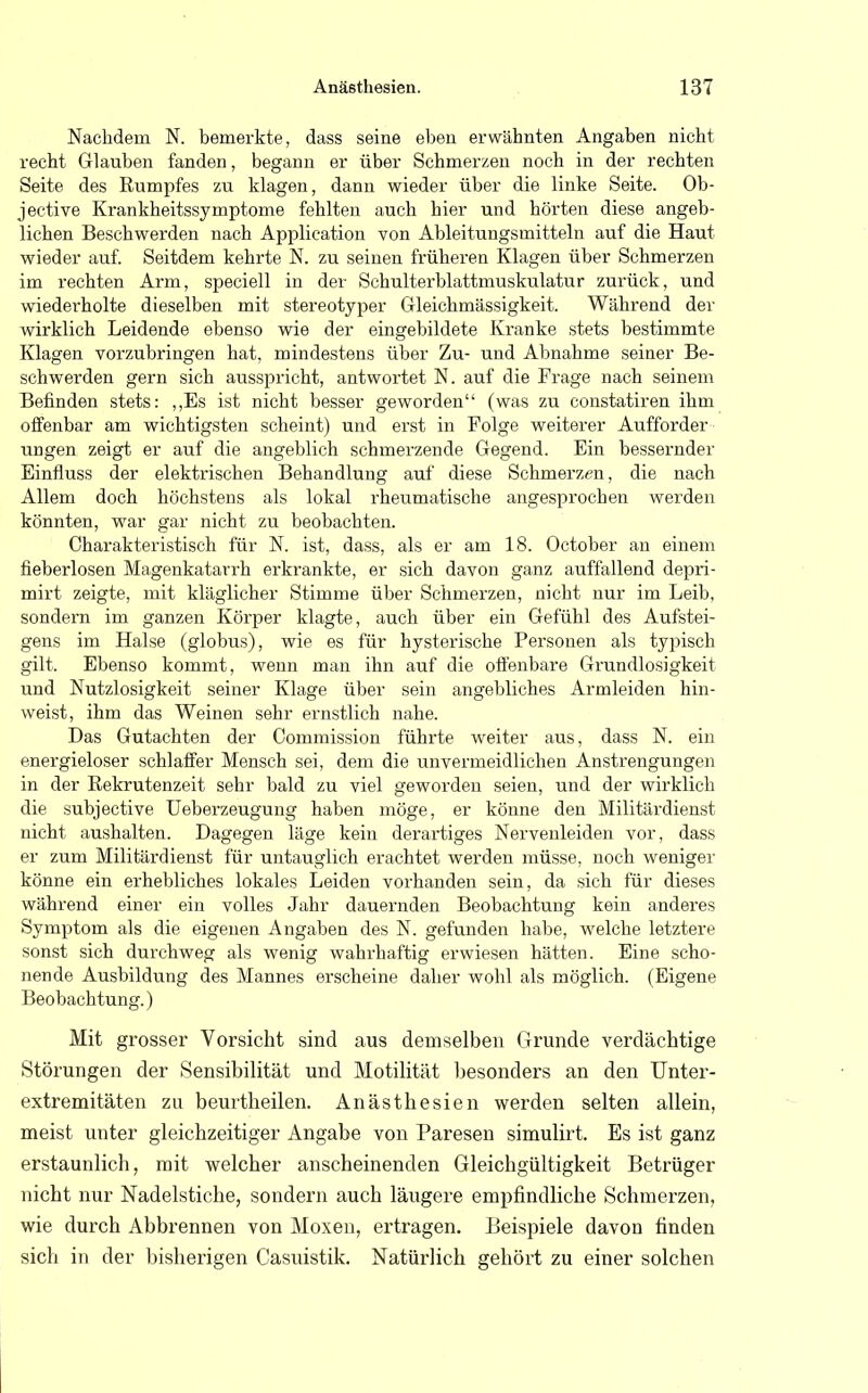 Nachdem N. bemerkte, dass seine eben erwähnten Angaben nicht recht Glauben fanden, begann er über Schmerzen noch in der rechten Seite des Rumpfes zu klagen, dann wieder über die linke Seite. Ob- jective Krankheitssymptome fehlten auch hier und hörten diese angeb- lichen Beschwerden nach Application von Ableitungsmitteln auf die Haut wieder auf. Seitdem kehrte N. zu seinen früheren Klagen über Schmerzen im rechten Arm, speciell in der Schulterblattmuskulatur zurück, und wiedei-holte dieselben mit stereotyper Gleichmässigkeit. Während der wirklich Leidende ebenso wie der eingebildete Kranke stets bestimmte Klagen vorzubringen hat, mindestens über Zu- und Abnahme seiner Be- schwerden gern sich ausspricht, antwortet N. auf die Frage nach seinem Befinden stets: ,,Es ist nicht besser geworden (was zu constatiren ihm offenbar am wichtigsten scheint) und erst in Folge weiterer Aufforder ungen zeigt er auf die angeblich schmerzende Gegend. Ein bessernder Einfluss der elektrischen Behandlung auf diese Schmerzen, die nach Allem doch höchstens als lokal rheumatische angesprochen werden könnten, war gar nicht zu beobachten. Charakteristisch für N. ist, dass, als er am 18. October an einem fieberlosen Magenkatarrh erkrankte, er sich davon ganz auffallend depri- rnirt zeigte, mit kläglicher Stimme über Schmerzen, nicht nur im Leib, sondern im ganzen Körper klagte, auch über ein Gefühl des Aufstei- gens im Halse (globus), wie es für hysterische Personen als typisch gilt. Ebenso kommt, wenn man ihn auf die offenbare Grundlosigkeit und Nutzlosigkeit seiner Klage über sein angebliches Armleiden hin- weist, ihm das Weinen sehr ernstlich nahe. Das Gutachten der Commission führte weiter aus, dass N. ein energieloser schlaffer Mensch sei, dem die unvermeidlichen Anstrengungen in der Rekrutenzeit sehr bald zu viel geworden seien, und der wirklich die subjective Ueberzeugung haben möge, er könne den Militärdienst nicht aushalten. Dagegen läge kein derartiges Nervenleiden vor, dass er zum Militärdienst für untauglich erachtet werden müsse, noch weniger könne ein erhebliches lokales Leiden vorhanden sein, da sich für dieses während einer ein volles Jahr dauernden Beobachtung kein anderes Symptom als die eigenen Angaben des N. gefunden habe, welche letztere sonst sich durchweg als wenig wahrhaftig erwiesen hätten. Eine scho- nende Ausbildung des Mannes erscheine daher wohl als möglich. (Eigene Beobachtung.) Mit grosser Vorsicht sind aus demselben Grunde verdächtige Störungen der Sensibilität und Motilität besonders an den Unter- extremitäten zu beurtheilen. Anästhesien werden selten allein, meist unter gleichzeitiger Angabe von Paresen simulirt. Es ist ganz erstaunlich, mit welcher anscheinenden Gleichgültigkeit Betrüger nicht nur Nadelstiche, sondern auch läugere empfindliche Schmerzen, wie durch Abbrennen von Moxen, ertragen. Beispiele davon finden sich in der bisherigen Casuistik. Natürlich gehört zu einer solchen