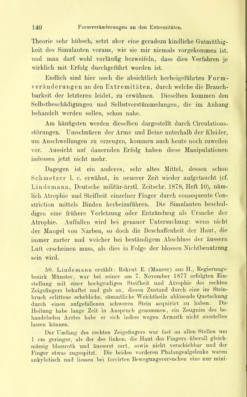 Theorie sehr hübsch, setzt aber eine geradezu kindliche Gutmütig- keit des Simulanten voraus, wie sie mir niemals vorgekommen ist, und man darf wohl vorläufig bezweifeln, dass dies Verfahren je wirklich mit Erfolg durchgeführt worden ist. Endlich sind hier noch die absichtlich herbeigeführten Form- veränderungen an den Extremitäten, durch welche die Brauch- barkeit der letzteren leidet, zu erwähnen. Dieselben kommen den Selbstbeschädigungen und Selbstverstümmelungen, die im Anhang behandelt werden sollen, schon nahe. Am häufigsten werden dieselben dargestellt durch Circulations- störungen. Umschnüren der Arme und Beine unterhalb der Kleider, um Anschwellungen zu erzeugen, kommen auch heute noch zuweilen vor. Aussicht auf dauernden Erfolg haben diese Manipulationen indessen jetzt nicht mehr. Dagegen ist ein anderes, sehr altes Mittel, dessen schon Schmetzer 1. c. erwähnt, in neuerer Zeit wieder aufgetaucht (cf. Lindemann, Deutsche militär-ärztl. Zeitschr. 1878, Heft 10), näm- lich Atrophie und Steifheit einzelner Finger durch consequente Con- striction mittels Binden herbeizuführen. Die Simulanten beschul- digen eine frühere Verletzung oder Entzündung als Ursache der Atrophie. Auffallen wird bei genauer Untersuchung: wenn nicht der Mangel von Farben, so doch die Beschaffenheit der Haut, die immer zarter und weicher bei beständigem Abschluss der äussern Luft erscheinen muss, als dies in Folge der blossen Nichtbenutzung sein wird. 50. Lindemann erzählt: Rekrut E. (Maurer) aus H., Regierungs- bezirk Münster, war bei seiner am 7. November 1877 erfolgten Ein- stellung mit einer hochgradigen Steifheit und Atrophie des rechten Zeigefingers behaftet und gab an, diesen Zustand durch eine im Stein- bruch erlittene erhebliche, sämmtliche Weichtheile ablösende Quetschung durch einen aufgefallenen schweren Stein acquirirt zu haben. Die Heilung habe lange Zeit in Anspruch genommen, ein Zeugniss des be- handelnden Arztes habe er sich indess wegen Armuth nicht ausstellen lassen können. Der Umfang des rechten Zeigefingers war fast an allen Stellen um 1 cm geringer, als der des linken, die Haut des Fingers überall gleich- massig blassroth und äusserst zart, sowie nicht verschiebbar und der Finger etwas zugespitzt. Die beiden vorderen Phalangealgelenke waren ankylotisch und liessen bei forcirten Bewegungsversuchen eine nur mini-