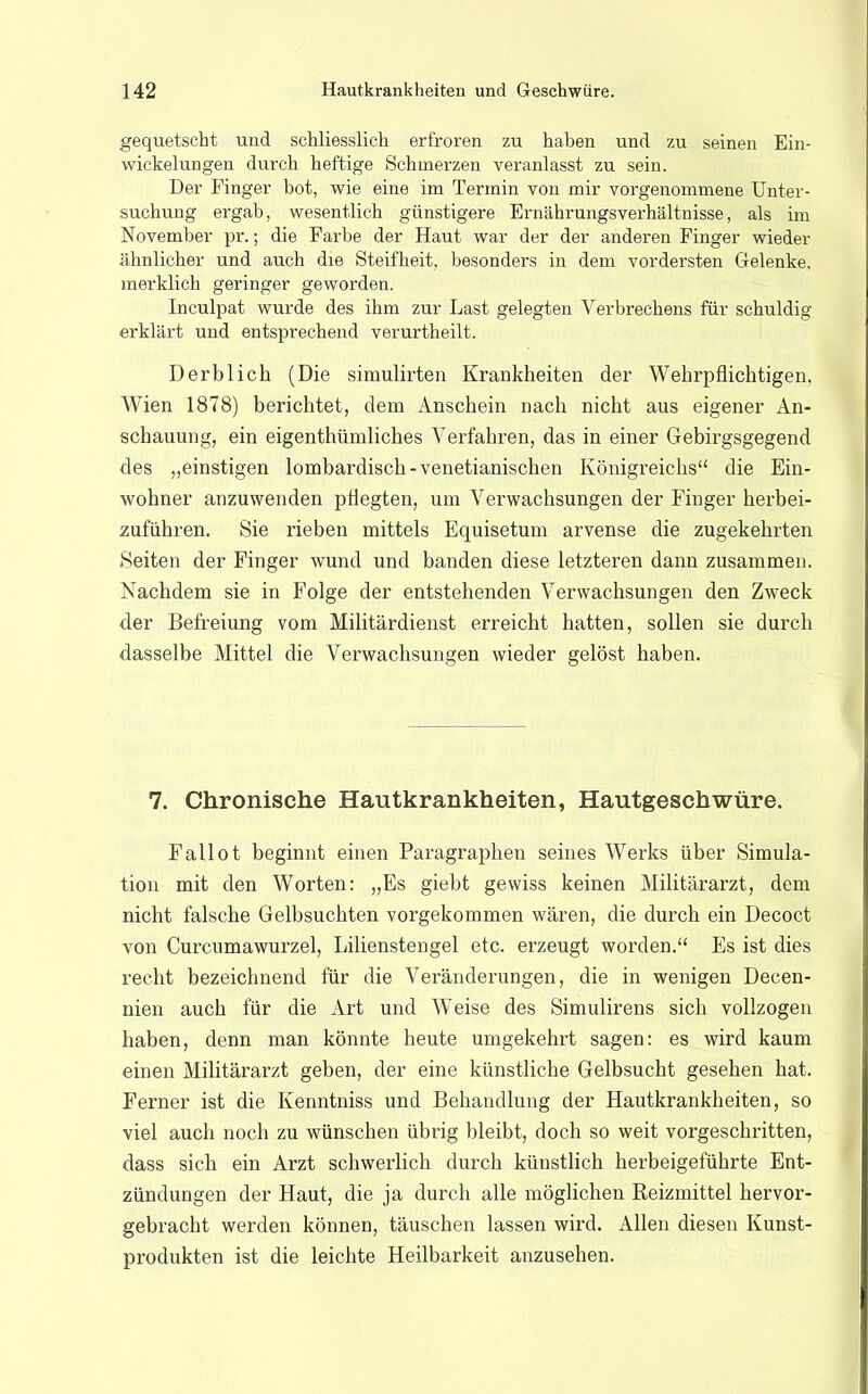 gequetscht und schliesslich erfroren zu haben und zu seinen Ein- wickelungen durch heftige Schmerzen veranlasst zu sein. Der Finger bot, wie eine im Termin von mir vorgenommene Unter- suchung ergab, wesentlich günstigere Ernährungsverhältnisse, als im November pr.; die Farbe der Haut war der der anderen Finger wieder ähnlicher und auch die Steifheit, besonders in dem vordersten Gelenke, merklich geringer geworden. Inculpat wurde des ihm zur Last gelegten Verbrechens für schuldig erklärt und entsprechend verurtheilt. Derb lieh (Die simulirten Krankheiten der Wehrpflichtigen, Wien 1878) berichtet, dem Anschein nach nicht aus eigener An- schauung, ein eigenthümliches Verfahren, das in einer Gebirgsgegend des „einstigen lombardisch-venetianischen Königreichs die Ein- wohner anzuwenden pflegten, um Verwachsungen der Finger herbei- zuführen. Sie rieben mittels Equisetum arvense die zugekehrten Seiten der Pinger wund und banden diese letzteren dann zusammen. Nachdem sie in Folge der entstehenden Verwachsungen den Zweck der Befreiung vom Militärdienst erreicht hatten, sollen sie durch dasselbe Mittel die Verwachsungen wieder gelöst haben. 7. Chronische Hautkrankheiten, Hautgeschwüre. Fallot beginnt einen Paragraphen seines Werks über Simula- tion mit den Worten: „Es giebt gewiss keinen Militärarzt, dem nicht falsche Gelbsuchten vorgekommen wären, die durch ein Decoct von Curcumawurzel, Lilienstengel etc. erzeugt worden. Es ist dies recht bezeichnend für die Veränderungen, die in wenigen Decen- nien auch für die Art und Weise des Simulirens sich vollzogen haben, denn man könnte heute umgekehrt sagen: es wird kaum einen Militärarzt geben, der eine künstliche Gelbsucht gesehen hat. Ferner ist die Kenntniss und Behandlung der Hautkrankheiten, so viel auch noch zu wünschen übrig bleibt, doch so weit vorgeschritten, dass sich ein Arzt schwerlich durch künstlich herbeigeführte Ent- zündungen der Haut, die ja durch alle möglichen Reizmittel hervor- gebracht werden können, täuschen lassen wird. Allen diesen Kunst- produkten ist die leichte Heilbarkeit anzusehen.
