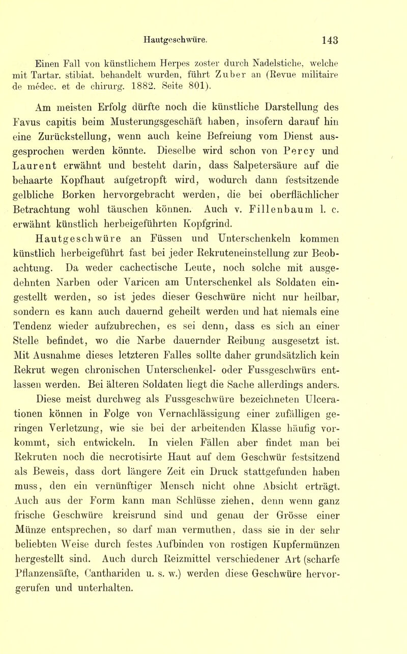 Einen Fall von künstlichem Herpes zoster durch Nadelstiche, welche mit Tartar. stibiat. behandelt wurden, führt Zuber an (Revue militaire de medec. et de chirurg. 1882. Seite 801). Am meisten Erfolg dürfte noch die künstliche Darstellung des Favus capitis beim Musterungsgeschäft haben, insofern darauf hin eine Zurückstellung, wenn auch keine Befreiung vom Dienst aus- gesprochen werden könnte. Dieselbe wird schon von Percy und Laurent erwähnt und besteht darin, dass Salpetersäure auf die behaarte Kopfhaut aufgetropft wird, wodurch dann festsitzende gelbliche Borken hervorgebracht werden, die bei oberflächlicher Betrachtung wohl täuschen können. Auch v. Fillenbaum 1. c. erwähnt künstlich herbeigeführten Kopfgrind. Hautgeschwüre an Füssen und Unterschenkeln kommen künstlich herbeigeführt fast bei jeder Rekruteneinstellung zur Beob- achtung. Da weder cachectische Leute, noch solche mit ausge- dehnten Narben oder Varicen am Unterschenkel als Soldaten ein- gestellt werden, so ist jedes dieser Geschwüre nicht nur heilbar, sondern es kann auch dauernd geheilt werden und hat niemals eine Tendenz wieder aufzubrechen, es sei denn, dass es sich an einer Stelle befindet, wo die Narbe dauernder Reibung ausgesetzt ist. Mit Ausnahme dieses letzteren Falles sollte daher grundsätzlich kein Rekrut wegen chronischen Unterschenkel- oder Fussgeschwürs ent- lassen werden. Bei älteren Soldaten liegt die Sache allerdings anders. Diese meist durchweg als Fussgeschwüre bezeichneten Ulcera- tionen können in Folge von Vernachlässigung einer zufälligen ge- ringen Verletzung, wie sie bei der arbeitenden Klasse häufig vor- kommt, sich entwickeln. In vielen Fällen aber findet man bei Rekruten noch die necrotisirte Haut auf dem Geschwür festsitzend als Beweis, dass dort längere Zeit ein Druck stattgefunden haben muss, den ein vernünftiger Mensch nicht ohne Absicht erträgt. Auch aus der Form kann man Schlüsse ziehen, denn wenn ganz frische Geschwüre kreisrund sind und genau der Grösse einer Münze entsprechen, so darf man vermuthen, dass sie in der sehr beliebten Weise durch festes Aufbinden von rostigen Kupfermünzen hergestellt sind. Auch durch Reizmittel verschiedener Art (scharfe Pflanzensäfte, Oanthariden u. s. w.) werden diese Geschwüre hervor- gerufen und unterhalten.