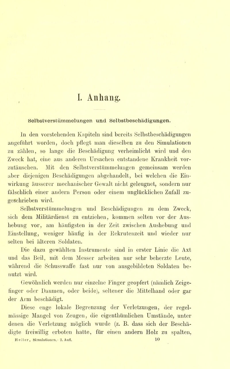 Selbstverstümmelungen und Selbstbesehädigungen. In den vorstehenden Kapiteln sind bereits Selbstbeschädigungen angeführt worden, doch pflegt man dieselben zu den Simulationen zu zählen, so lange die Beschädigung verheimlicht wird und den Zweck hat, eine aus anderen Ursachen entstandene Krankheit vor- zutäuschen. Mit den Selbstverstümmelungen gemeinsam werden aber diejenigen Beschädigungen abgehandelt, bei welchen die Ein- wirkung äusserer mechanischer Gewalt nicht geleugnet, sondern nur fälschlich einer andern Person oder einem unglücklichen Zufall zu- geschrieben wird. Selbstverstümmelungen und Beschädigungen zu dem Zweck, sich dem Militärdienst zu entziehen, kommen selten vor der Aus- hebung vor, am häufigsten in der Zeit zwischen Aushebung und Einstellung, weniger häufig in der Rekrutenzeit und wieder nur selten bei älteren Soldaten. Die dazu gewählten Instrumente sind in erster Linie die Axt und das Beil, mit dem Messer arbeiten nur sehr beherzte Leute, während die Schusswaffe fast nur von ausgebildeten Soldaten be- nutzt wird. Gewöhnlich werden nur einzelne Einger geopfert (nämlich Zeige- finger oder Daumen, oder beide), seltener die Mittelhand oder gar der Arm beschädigt. Diese enge lokale Begrenzung der Verletzungen, der regel- mässige Mangel von Zeugen, die eigentümlichen Umstände, unter denen die Verletzung möglich wurde (z. B. dass sich der Beschä- digte freiwillig erboten hatte, für einen andern Holz zu spalten,