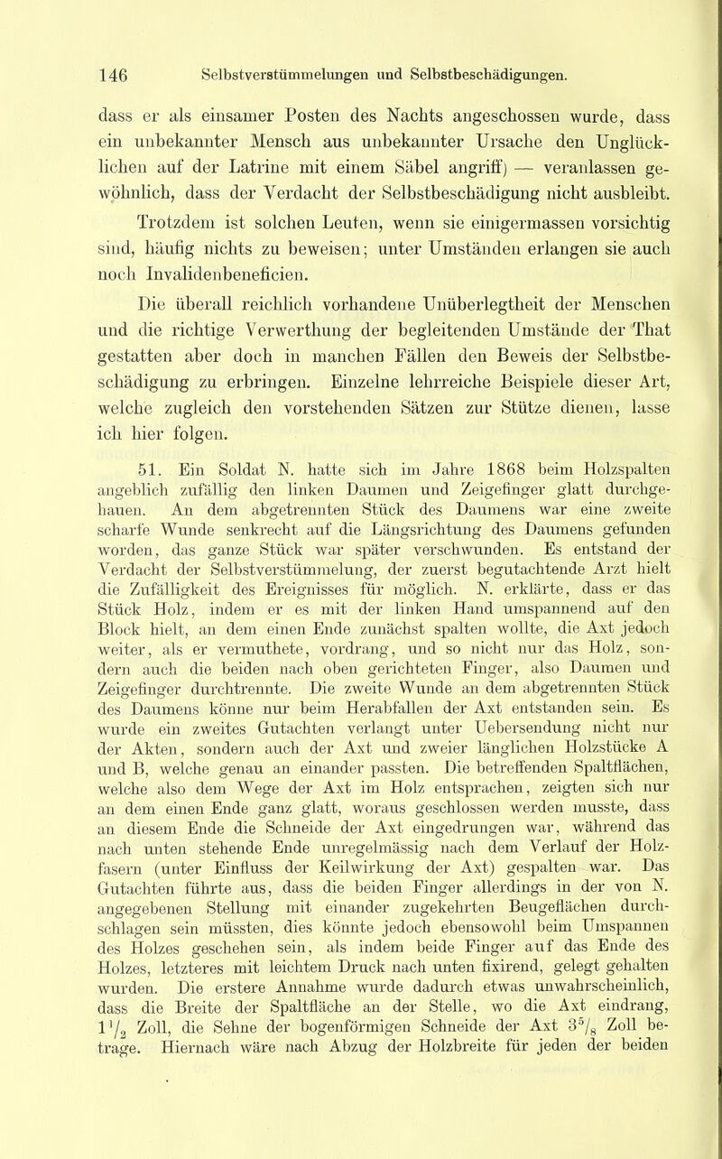 dass er als einsamer Posten des Nachts angeschossen wurde, dass ein unbekannter Mensch aus unbekannter Ursache den Unglück- lichen auf der Latrine mit einem Säbel angriff] — veranlassen ge- wöhnlich, dass der Verdacht der Selbstbeschädigung nicht ausbleibt. Trotzdem ist solchen Leuten, wenn sie einigermassen vorsichtig sind, häufig nichts zu beweisen; unter Umständen erlangen sie auch noch Invalidenbeneficien. Die überall reichlich vorhandene Unüberlegtheit der Menschen und die richtige Verwerthung der begleitenden Umstände der That gestatten aber doch in manchen Fällen den Beweis der Selbstbe- schädigung zu erbringen. Einzelne lehrreiche Beispiele dieser Art, welche zugleich den vorstehenden Sätzen zur Stütze dienen, lasse ich hier folgen. 51. Ein Soldat N. hatte sich im Jahre 1868 beim Holzspalten angeblich zufällig den linken Daumen und Zeigefinger glatt durchge- hauen. An dem abgetrennten Stück des Daumens war eine zweite scharfe Wunde senkrecht auf die Längsrichtung des Daumens gefunden worden, das ganze Stück war später verschwunden. Es entstand der Verdacht der Selbstverstümmelung, der zuerst begutachtende Arzt hielt die Zufälligkeit des Ereignisses für möglich. N. erklärte, dass er das Stück Holz, indem er es mit der linken Hand umspannend auf den Block hielt, an dem einen Ende zunächst spalten wollte, die Axt jedoch weiter, als er vermuthete, vordrang, und so nicht nur das Holz, son- dern auch die beiden nach oben gerichteten Finger, also Daumen und Zeigefinger durchtrennte. Die zweite Wunde an dem abgetrennten Stück des Daumens könne nur beim Herabfallen der Axt entstanden sein. Es wurde ein zweites Gutachten verlangt unter Uebersendung nicht nur der Akten, sondern auch der Axt und zweier länglichen Holzstücke A und B, welche genau an einander passten. Die betreffenden Spaltflächen, welche also dem Wege der Axt im Holz entsprachen, zeigten sich nur an dem einen Ende ganz glatt, woraus geschlossen werden musste, dass an diesem Ende die Schneide der Axt eingedrungen war, während das nach unten stehende Ende unregelmässig nach dem Verlauf der Holz- fasern (unter Einfluss der Keilwirkung der Axt) gespalten-war. Das Gutachten führte aus, dass die beiden Finger allerdings in der von N. angegebenen Stellung mit einander zugekehrten Beugeflächen durch- schlagen sein müssten, dies könnte jedoch ebensowohl beim Umspannen des Holzes geschehen sein, als indem beide Finger auf das Ende des Holzes, letzteres mit leichtem Druck nach unten fixirend, gelegt gehalten wurden. Die erstere Annahme wurde dadurch etwas unwahrscheinlich, dass die Breite der Spaltfläche an der Stelle, wo die Axt eindrang, Vj2 Zoll, die Sehne der bogenförmigen Schneide der Axt 3s/8 Zoll be- trage. Hiernach wäre nach Abzug der Holzbreite für jeden der beiden