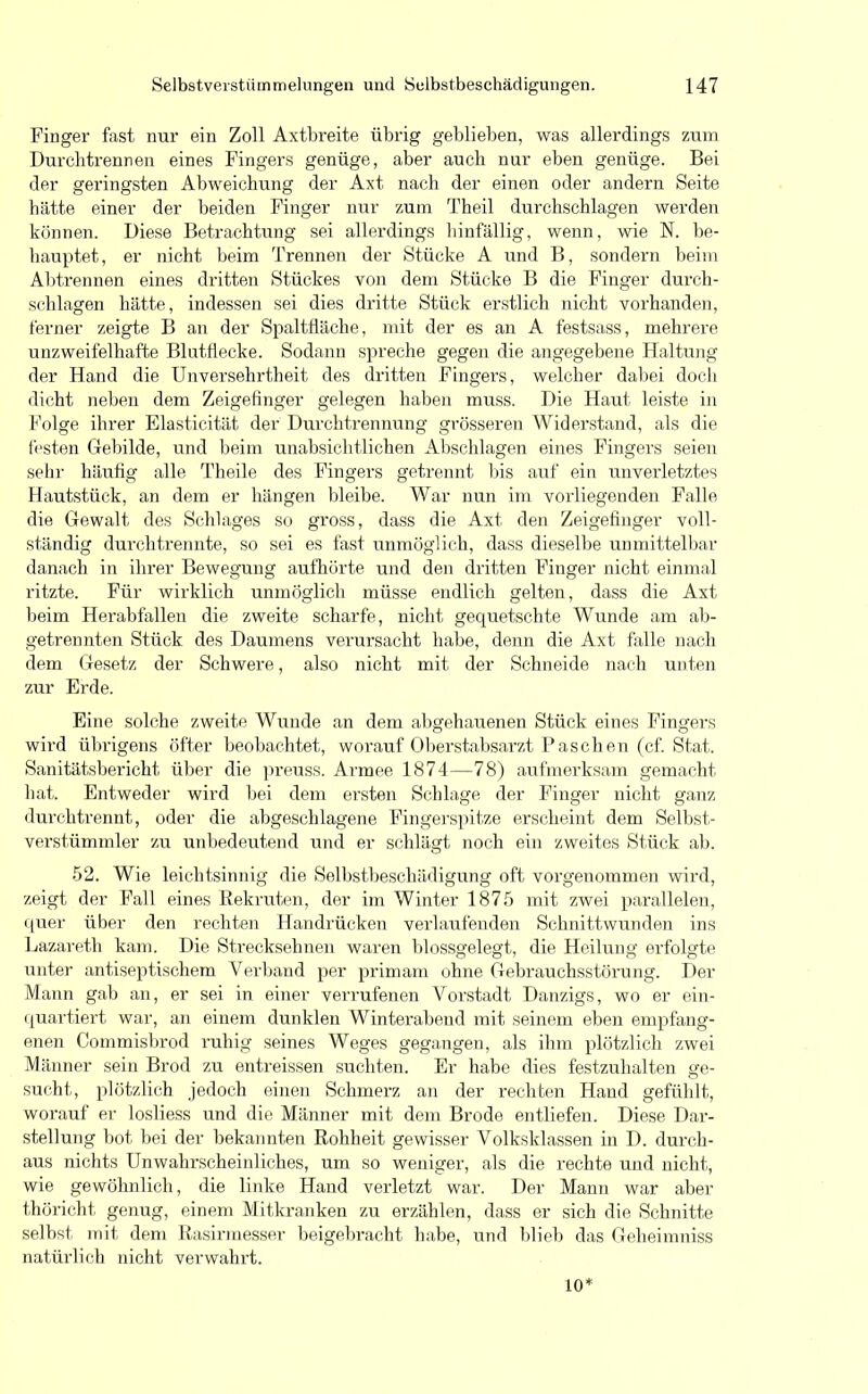Finger fast nur ein Zoll Axtbreite übrig geblieben, was allerdings zum Durchtrennen eines Fingers genüge, aber auch nur eben genüge. Bei der geringsten Abweichung der Axt nach der einen oder andern Seite bätte einer der beiden Finger nur zum Theil durchschlagen werden können. Diese Betrachtung sei allerdings hinfällig, wenn, wie N. be- hauptet, er nicht beim Trennen der Stücke A und B, sondern beim Abtrennen eines dritten Stückes von dem Stücke B die Finger durch- schlagen hätte, indessen sei dies dritte Stück erstlich nicht vorhanden, ferner zeigte B an der Spaltfläche, mit der es an A festsass, mehrere unzweifelhafte Blutflecke. Sodann spreche gegen die angegebene Haltung der Hand die Unversehrtheit des dritten Fingers, welcher dabei doch dicht neben dem Zeigefinger gelegen haben muss. Die Haut leiste in Folge ihrer Elasticität der Durchtrennung grösseren Widerstand, als die festen Gebilde, und beim unabsichtlichen Abschlagen eines Fingers seien sehr häufig alle Theile des Fingers getrennt bis auf ein unverletztes Hautstück, an dem er hängen bleibe. War nun im vorliegenden Falle die Gewalt des Schlages so gross, dass die Axt den Zeigefinger voll- ständig durchtremite, so sei es fast unmöglich, dass dieselbe unmittelbar danach in ihrer Bewegung aufhörte und den dritten Finger nicht einmal ritzte. Für wirklich unmöglich müsse endlich gelten, dass die Axt beim Herabfallen die zweite scharfe, nicht gequetschte Wunde am ab- getrennten Stück des Daumens verursacht habe, denn die Axt falle nach dem Gesetz der Schwere, also nicht mit der Schneide nach unten zur Erde. Eine solche zweite Wunde an dem abgehauenen Stück eines Fingers wird übrigens öfter beobachtet, worauf Oberstabsarzt Paschen (cf. Stat. Sanitätsbericht über die preuss. Armee 1874—78) aufmerksam gemacht bat. Entweder wird bei dem ersten Schlage der Finger nicht ganz durch trennt, oder die abgeschlagene Fingerspitze erscheint dem Selbst- verstümmler zu unbedeutend und er schlägt noch ein zweites Stück ab. 52. Wie leichtsinnig die Selbstbeschädigung oft vorgenommen wird, zeigt der Fall eines Rekruten, der im Winter 1875 mit zwei parallelen, quer über den rechten Handrücken verlaufenden Schnittwunden ins Lazareth kam. Die Strecksehnen waren blossgelegt, die Heilung erfolgte unter antiseptischem Verband per primam ohne Gebrauchsstörung. Der Mann gab an, er sei in einer verrufenen Vorstadt Danzigs, wo er ein- quartiert war, an einem dunklen Winterabend mit seinem eben empfang- enen Commisbrod ruhig seines Weges gegangen, als ihm plötzlich zwei Männer sein Brod zu entreissen suchten. Er habe dies festzuhalten ge- sucht, plötzlich jedoch einen Schmerz an der rechten Hand gefühlt, worauf er losliess und die Männer mit dem Brode entliefen. Diese Dar- stellung bot bei der bekannten Rohheit gewisser Volksklassen in D. durch- aus nichts Unwahrscheinliches, um so weniger, als die rechte und nicht, wie gewöhnlich, die linke Hand verletzt war. Der Mann war aber thöricht genug, einem Mitkranken zu erzählen, dass er sich die Schnitte selbst mit dem Rasirmesser beigebracht habe, und blieb das Geheimniss natürlich nicht verwahrt. 10*