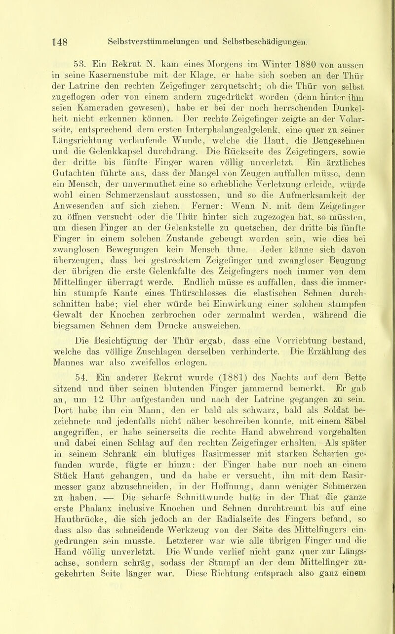 53. Ein Rekrut N. kam eines Morgens im Winter 1880 von aussen in seine Kasernenstube mit der Klage, er habe sich soeben an der Thür der Latrine den rechten Zeigefinger zerquetscht; ob die Thür von selbst zugeflogen oder von einem andern zugedrückt worden (denn hinter ihm seien Kameraden gewesen), habe er bei der noch herrschenden Dunkel- heit nicht erkennen können. Der rechte Zeigefinger zeigte an der Volar- seite, entsprechend dem ersten Interphalangealgelenk, eine quer zu seiner Längsrichtung verlaufende Wunde, welche die Haut, die Beugesehnen und die Gelenkkapsel durchdrang. Die Rückseite des Zeigefingers, sowie der dritte bis fünfte Finger waren völlig unverletzt. Ein ärztliches Gutachten führte aus, dass der Mangel von Zeugen auffallen müsse, denn ein Mensch, der unvermuthet eine so erhebliche Verletzung erleide, würde wohl einen Schmerzenslaut ausstossen, und so die Aufmerksamkeit der Anwesenden auf sich ziehen. Ferner: Wenn N. mit dem Zeigefinger zu öffnen versucht oder die Thür hinter sich zugezogen hat, so müssten, um diesen Finger an der Gelenkstelle zu quetschen, der dritte bis fünfte Finger in einem solchen Zustande gebeugt worden sein, wie dies bei zwanglosen Bewegungen kein Mensch thue. Jeder könne sich davon überzeugen, dass bei gestrecktem Zeigefinger und zwangloser Beugung der übrigen die erste Gelenkfalte des Zeigefingers noch immer von dem Mittelfinger überragt werde. Endlich müsse es auffallen, dass die immer- hin stumpfe Kante eines Thürschlosses die elastischen Sehnen durch- schnitten habe; viel eher würde bei Einwirkung einer solchen stumpfen Gewalt der Knochen zerbrochen oder zermalmt werden, während die biegsamen Sehnen dem Drucke ausweichen. Die Besichtigung der Thür ergab, dass eine Vorrichtung bestand, welche das völlige Zuschlagen derselben verhinderte. Die Erzählung des Mannes war also zweifellos erlogen. 54. Ein anderer Rekrut wurde (1881) des Nachts auf dem Bette sitzend und über seinen blutenden Finger jammernd bemerkt. Er gab an, um 12 Uhr aufgestanden und nach der Latrine gegangen zu sein. Dort habe ihn ein Mann, den er bald als schwarz, bald als Soldat be- zeichnete und jedenfalls nicht näher beschreiben konnte, mit einem Säbel angegriffen, er habe seinerseits die rechte Hand abwehrend vorgehalten und dabei einen Schlag auf den rechten Zeigefinger erhalten. Als später in seinem Schrank ein blutiges Rasirmesser mit starken Scharten ge- funden wurde, fügte er hinzu: der Finger habe nur noch an einem Stück Haut gehangen, und da habe er versucht, ihn mit dem Rasir- messer ganz abzuschneiden, in der Hoffnung, dann weniger Schmerzen zu haben. — Die scharfe Schnittwunde hatte in der That die ganze erste Phalanx inclusive Knochen und Sehnen durchtrennt bis auf eine Hautbrücke, die sich jedoch an der Radialseite des Fingers befand, so dass also das schneidende Werkzeug von der Seite des Mittelfingers ein- gedrungen sein musste. Letzterer war wie alle übrigen Finger und die Hand völlig unverletzt. Die Wunde verlief nicht ganz quer zur Längs- achse, sondern schräg, sodass der Stumpf an der dem Mittelfinger zu- gekehrten Seite länger war. Diese Richtung entsprach also ganz einem