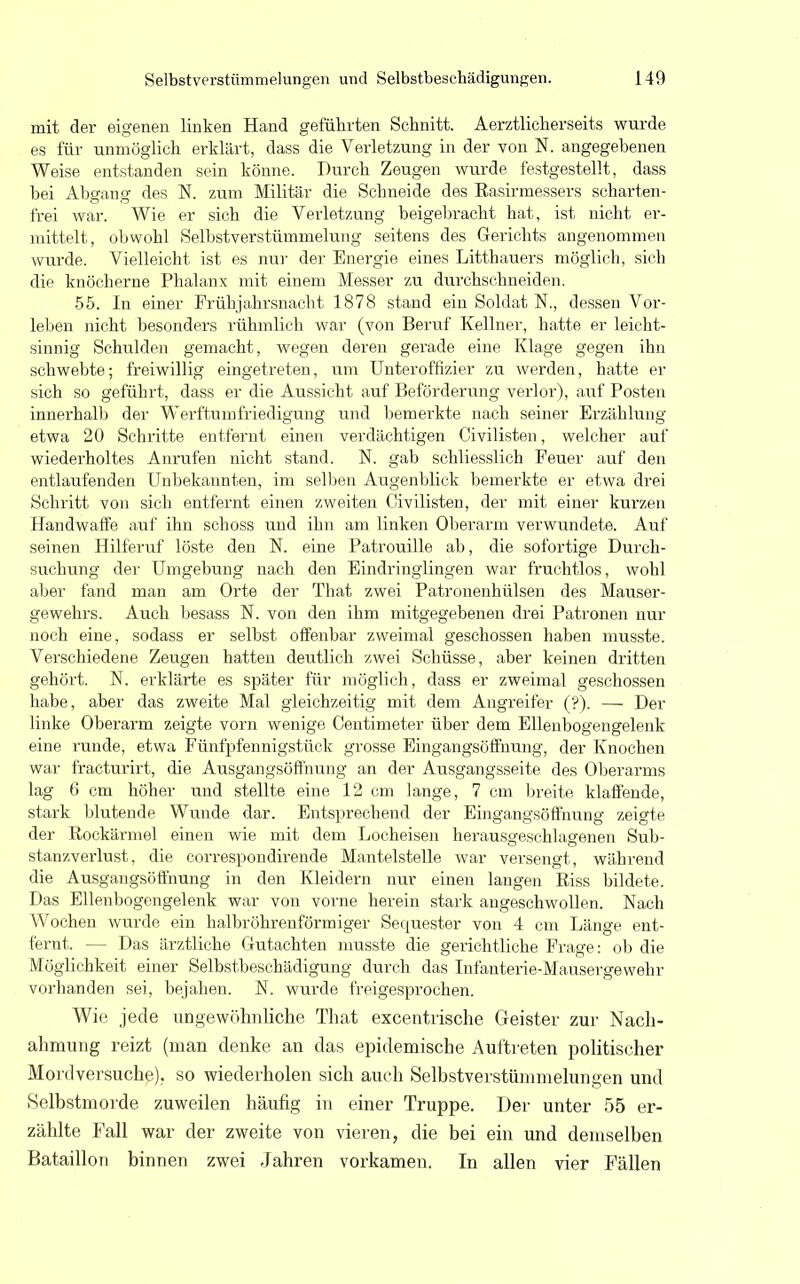 mit der eigenen linken Hand geführten Schnitt. Aerztlicherseits wurde es für unmöglich erklärt, dass die Verletzung in der von N. angegebenen Weise entstanden sein könne. Durch Zeugen wurde festgestellt, dass bei Abgang des N. zum Militär die Schneide des Easirmessers scharten- frei war. Wie er sich die Verletzung beigebracht hat, ist nicht er- mittelt, obwohl Selbstverstümmelung seitens des Gerichts angenommen wurde. Vielleicht ist es nur der Energie eines Litthauers möglich, sich die knöcherne Phalanx mit einem Messer zu durchschneiden. 55. In einer Frühjahrsnacht 1878 stand ein Soldat N., dessen Vor- leben nicht besonders rühmlich war (von Beruf Kellner, hatte er leicht- sinnig Schulden gemacht, wegen deren gerade eine Klage gegen ihn schwebte; freiwillig eingetreten, um Unteroffizier zu werden, hatte er sich so geführt, dass er die Aussicht auf Beförderung verlor), auf Posten innerhalb der Werftumfriedigung und bemerkte nach seiner Erzählung etwa 20 Schritte entfernt einen verdächtigen Civilisten, welcher auf wiederholtes Anrufen nicht stand. N. gab schliesslich Feuer auf den entlaufenden Unbekannten, im selben Augenblick bemerkte er etwa drei Schritt von sich entfernt einen zweiten Civilisten, der mit einer kurzen Handwaffe auf ihn schoss und ihn am linken Oberarm verwundete. Auf seinen Hilferuf löste den N. eine Patrouille ab, die sofortige Durch- suchung der Umgebung nach den Eindringlingen war fruchtlos, wohl aber fand man am Orte der That zwei Patronenhülsen des Mauser- gewehrs. Auch besass N. von den ihm mitgegebenen drei Patronen nur noch eine, sodass er selbst offenbar zweimal geschossen haben musste. Verschiedene Zeugen hatten deutlich zwei Schüsse, aber keinen dritten gehört. N. erklärte es später für möglich, dass er zweimal geschossen habe, aber das zweite Mal gleichzeitig mit dem Angreifer (?). — Der linke Oberarm zeigte vorn wenige Centimeter über dem Ellenbogengelenk eine runde, etwa Fünfpfennigstück grosse Eingangsöffnung, der Knochen war fracturirt, die Ausgangsöffhung an der Ausgangsseite des Oberarms lag 6 cm höher und stellte eine 12 cm lange, 7 cm breite klaffende, stark blutende Wunde dar. Entsprechend der Eingangsöffnung zeigte der Kockärmel einen wie mit dem Locheisen herausgeschlagenen Sub- stanzverlust, die correspondirende Mantelstelle war versengt, während die Ausgangsöffnung in den Kleidern nur einen langen Riss bildete. Das Ellenbogengelenk war von vorne herein stark angeschwollen. Nach Wochen wurde ein halbröhrenförmiger Sequester von 4 cm Länge ent- fernt. - - Das ärztliche Gutachten musste die gerichtliche Frage : ob die Möglichkeit einer Selbstbeschädigung durch das Infanterie-Mausergewehr vorhanden sei, bejahen. N. wurde freigesprochen. Wie jede ungewöhnliche That excentrische Geister zur Nach- ahmung reizt (man denke an das epidemische Auftreten politischer Mordversuche), so wiederholen sich auch Selbstverstümmelungen und »Selbstmorde zuweilen häufig in einer Truppe. Der unter 55 er- zählte Fall war der zweite von vieren, die bei ein und demselben Bataillon binnen zwei Jahren vorkamen. In allen vier Fällen