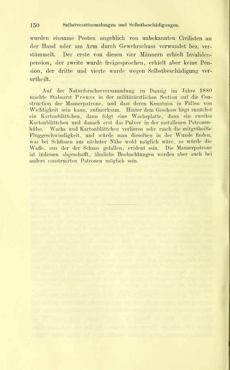 wurden einsame Posten angeblich von unbekannten Civilisten an der Hand oder am Arm durcb Gewehrschuss verwundet bez. ver- stümmelt. Der erste von diesen vier Männern erhielt Invaliden- pension, der zweite wurde freigesprochen, erhielt aber keine Pen- sion, der dritte und vierte wurde wegen Selbstbeschädigung ver- urtheilt. Auf der Naturforscherversammlung zu Danzig im Jahre 1880 machte Stabsarzt Preuss in der militärärztlichen Section auf die Con- struction der Mauserpatrone, und dass deren Kenntniss in Fällen von Wichtigkeit sein kann, aufmerksam. Hinter dem Geschoss liegt zunächst ein Kartonblättehen, dann folgt eine Wachsplatte, dann ein zweites Kartonblättchen und danach erst das Pulver in der metallenen Patronen- hülse. Wachs und Kartonblättchen verlieren sehr rasch die mitgetheilte Fluggeschwindigkeit, und würde man dieselben in der Wunde finden, was bei Schüssen aus nächster Nähe wohl möglich wäre, so würde die Waffe, aus der der Schuss gefallen, evident sein. Die Mauserpatrone ist indessen abgeschafft, ähnliche Beobachtungen werden aber auch bei anders construirten Patronen möglich sein.