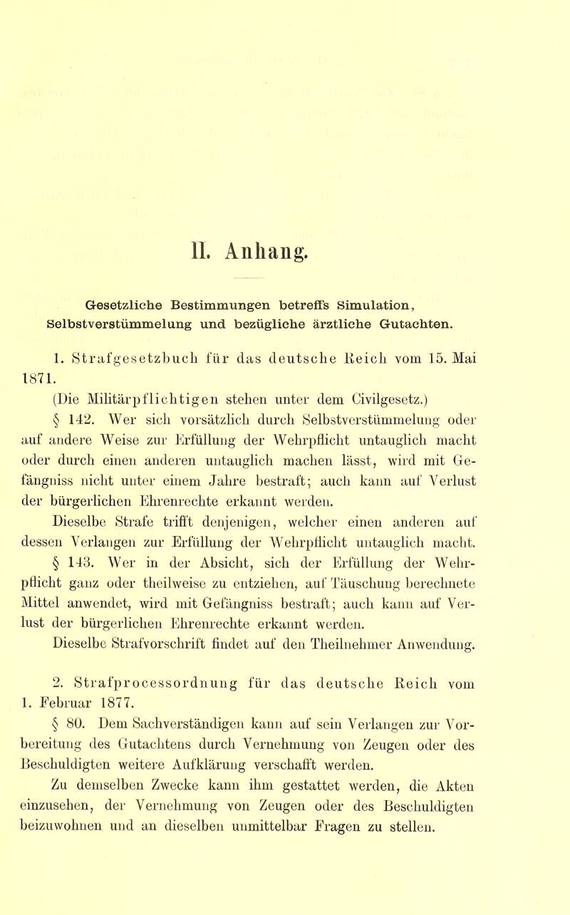 Gesetzliehe Bestimmungen betreffs Simulation, Selbstverstümmelung und bezügliche ärztliche Gutachten. 1. Strafgesetzbuch für das deutsche Keich vom 15. Mai 1871. (Die Militärpflichtigen stehen unter dem Civilgesetz.) § 142. Wer sich vorsätzlich durch Selbstverstümmelung oder auf andere Weise zur Erfüllung der Wehrpflicht untauglich macht oder durch einen anderen untauglich machen lässt, wird mit Ge- fängniss nicht unter einem Jahre bestraft; auch kann auf Verlust der bürgerlichen Ehrenrechte erkannt werden. Dieselbe Strafe trifft denjenigen, welcher einen anderen auf dessen Verlangen zur Erfüllung der Wehrpflicht untauglich macht. § 143. Wer in der Absicht, sich der Erfüllung der Wehr- pflicht ganz oder theilweise zu entziehen, auf Täuschung berechnete Mittel anwendet, wird mit Gefängniss bestraft; auch kann auf Ver- lust der bürgerlichen Ehrenrechte erkannt werden. Dieselbe Strafvorschrift findet auf den Theilnehmer Anwendung. 2. Strafprocessordnung für das deutsche Keich vom 1. Februar 1877. § 80. Dem Sachverständigen kann auf sein Verlangen zur Vor- bereitung des Gutachtens durch Vernehmung von Zeugen oder des Beschuldigten weitere Aufklärung verschafft werden. Zu demselben Zwecke kann ihm gestattet werden, die Akten einzusehen, der Vernehmung von Zeugen oder des Beschuldigten beizuwohnen und an dieselben unmittelbar Fragen zu stellen.