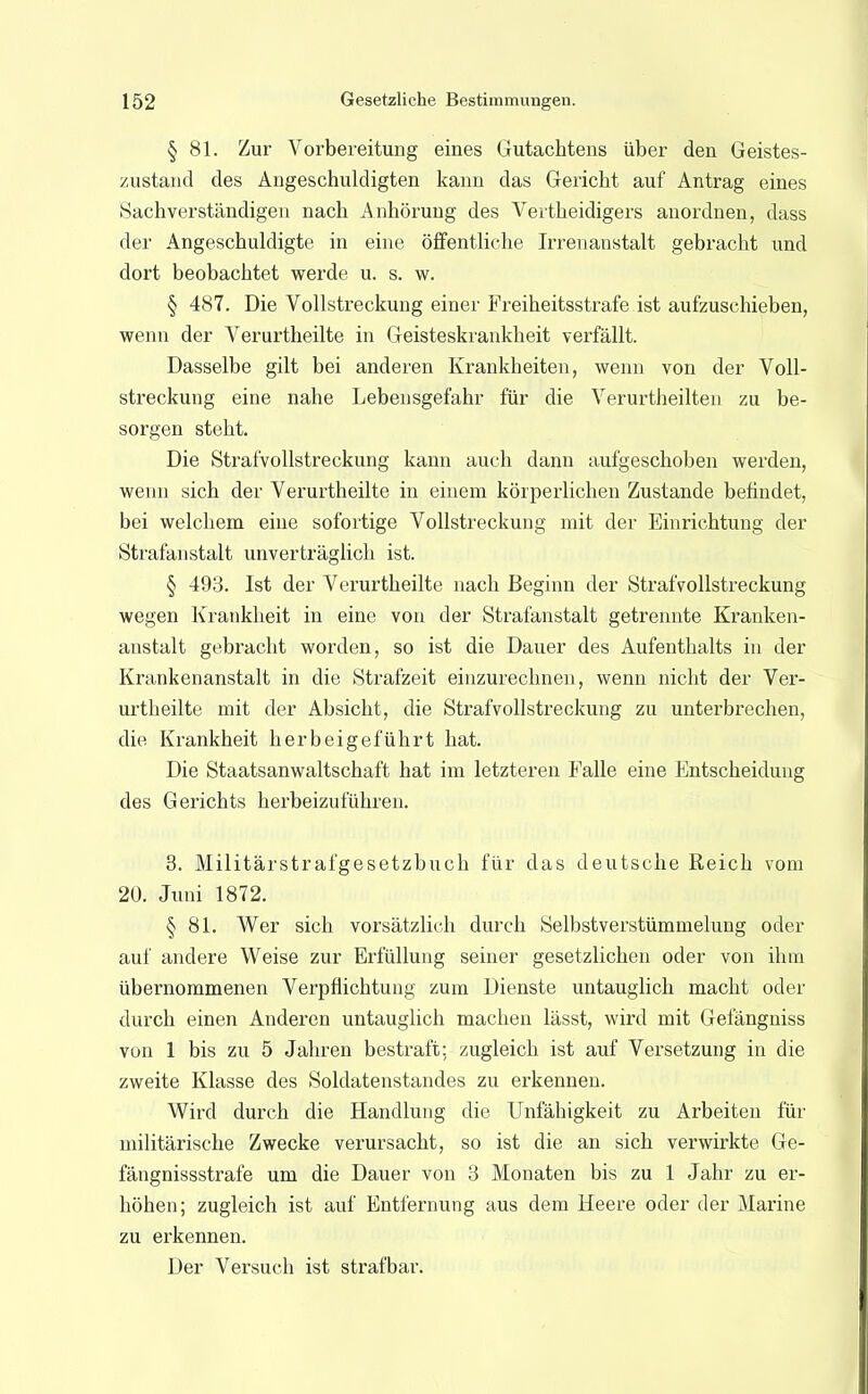 § 81. Zur Vorbereitung eines Gutachtens über den Geistes- zustand des Angeschuldigten kann das Gericht auf Antrag eines »Sachverständigen nach Anhörung des Vertheidigers anordnen, dass der Angeschuldigte in eine öffentliche Irrenanstalt gebracht und dort beobachtet werde u. s. w. § 487. Die Vollstreckung einer Freiheitsstrafe ist aufzuschieben, wenn der Verurtheilte in Geisteskrankheit verfällt. Dasselbe gilt bei anderen Krankheiten, wenn von der Voll- streckung eine nahe Lebensgefahr für die Verurtheilten zu be- sorgen steht. Die Strafvollstreckung kann auch dann aufgeschoben werden, wenn sich der Verurtheilte in einem körperlichen Zustande befindet, bei welchem eine sofortige Vollstreckung mit der Einrichtung der Strafanstalt unverträglich ist. § 493. Ist der Verurtheilte nach Beginn der Strafvollstreckung wegen Krankheit in eine von der Strafanstalt getrennte Kranken- anstalt gebracht worden, so ist die Dauer des Aufenthalts in der Krankenanstalt in die Strafzeit einzurechnen, wenn nicht der Ver- urtheilte mit der Absicht, die Strafvollstreckung zu unterbrechen, die Krankheit herbeigeführt hat. Die Staatsanwaltschaft hat im letzteren Falle eine Entscheidung des Gerichts herbeizuführen. 3. Militärstrafgesetzbuch für das deutsche Reich vom 20. Juni 1872. § 81. Wer sich vorsätzlich durch Selbstverstümmelung oder auf andere Weise zur Erfüllung seiner gesetzlichen oder von ihm übernommenen Verpflichtung zum Dienste untauglich macht oder durch einen Anderen untauglich machen lässt, wird mit Gefängniss von 1 bis zu 5 Jahren bestraft; zugleich ist auf Versetzung in die zweite Klasse des Soldatenstandes zu erkennen. Wird durch die Handlung die Unfähigkeit zu Arbeiten für militärische Zwecke verursacht, so ist die an sich verwirkte Ge- fängnissstrafe um die Dauer von 3 Monaten bis zu 1 Jahr zu er- höhen; zugleich ist auf Entfernung aus dem Heere oder der Marine zu erkennen. Der Versuch ist strafbar.