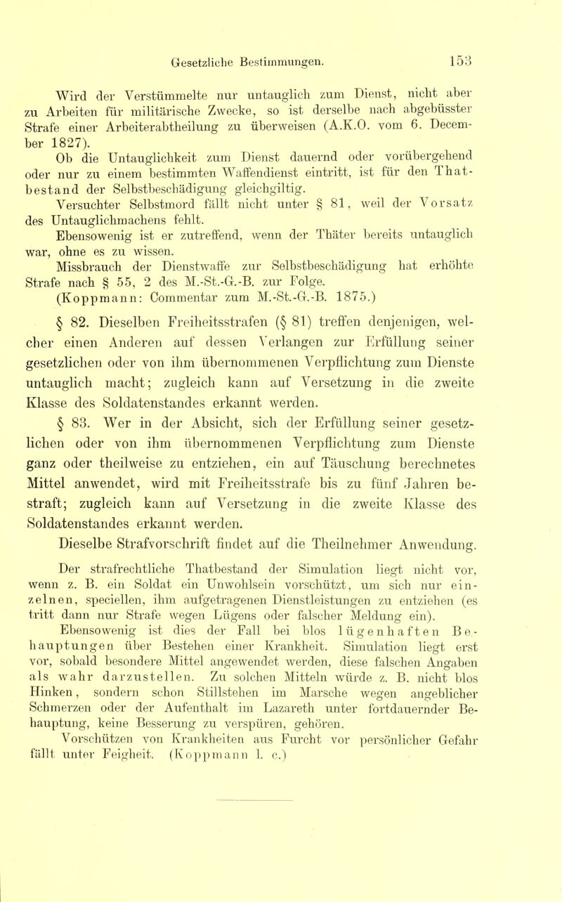 Wird der Verstümmelte nur untauglich zum Dienst, nicht aber zu Arbeiten für militärische Zwecke, so ist derselbe nach abgebüsster Strafe einer Arbeiterabtheilung zu überweisen (A.K.O. vom 6. Decem- ber 1827). Ob die Untauglichkeit zum Dienst dauernd oder vorübergehend oder nur zu einem bestimmten Waffendienst eintritt, ist für den That- bestand der Selbstbeschädigung gleichgiltig. Versuchter Selbstmord fällt nicht unter § 81, weil der Vorsatz des Untauglichmachens fehlt. Ebensowenig ist er zutreffend, wenn der Thäter bereits untauglich war, ohne es zu wissen. Missbrauch der Dienstwaffe zur Selbstbeschädigung hat erhöhte Strafe nach § 55, 2 des M.-St.-G.-B. zur Folge. (Koppmann: Commentar zum M.-St.-G.-B. 1875.) § 82. Dieselben Freiheitsstrafen (§81) treffen denjenigen, wel- cher einen Anderen auf dessen Verlangen zur Erfüllung seiner gesetzlichen oder von ihm übernommenen Verpflichtung zum Dienste untauglich macht; zugleich kann auf Versetzung in die zweite Klasse des Soldatenstandes erkannt werden. § 83. Wer in der Absicht, sich der Erfüllung seiner gesetz- lichen oder von ihm übernommenen Verpflichtung zum Dienste ganz oder theilweise zu entziehen, ein auf Täuschung berechnetes Mittel anwendet, wird mit Freiheitsstrafe bis zu fünf Jahren be- straft; zugleich kann auf Versetzung in die zweite Klasse des Soldatenstandes erkannt werden. Dieselbe Strafvorschrift findet auf die Theilnehmer Anwendung. Der strafrechtliche Thatbestand der Simulation liegt nicht vor, wenn z. B. ein Soldat ein Unwohlsein vorschützt, um sich nur ein- zelnen, speciellen, ihm aufgetragenen Dienstleistungen zu entziehen (es tritt dann nur Strafe wegen Lügens oder falscher Meldung ein). Ebensowenig ist dies der Fall bei blos lügenhaften Be- hauptungen über Bestehen einer Krankheit. Simulation liegt erst vor, sobald besondere Mittel angewendet werden, diese falschen Angaben als wahr darzustellen. Zu solchen Mitteln würde z. B. nicht blos Hinken, sondern schon Stillstehen im Marsche wegen angeblicher Schmerzen oder der Aufenthalt im Lazareth unter fortdauernder Be- hauptung, keine Besserung zu verspüren, gehören. Vorschützen von Krankheiten aus Furcht vor persönlicher Gefahr fällt unter Feigheit. (Koppmann 1. c.)