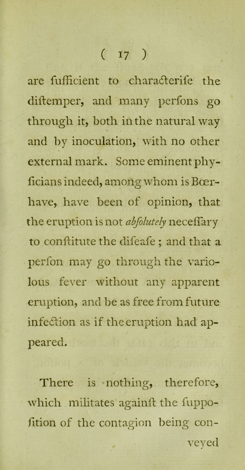 are fufficient to charadlerife the diftemper, and many perfons go through it, both in the natural way and by inoculation, with no other external mark. Some eminent phy- licians indeed, among whom is Boer- have, have been of opinion, that the eruption is not abfolutely neceffary to conftitute the difeafe ; and that a perfon may go through the vario- lous fever without any apparent eruption, and be as free from future infection as if the eruption had ap- peared. There is ^ nothing, therefore, which mihtates againft the fuppo- fition of the contagion being con- veyed 0