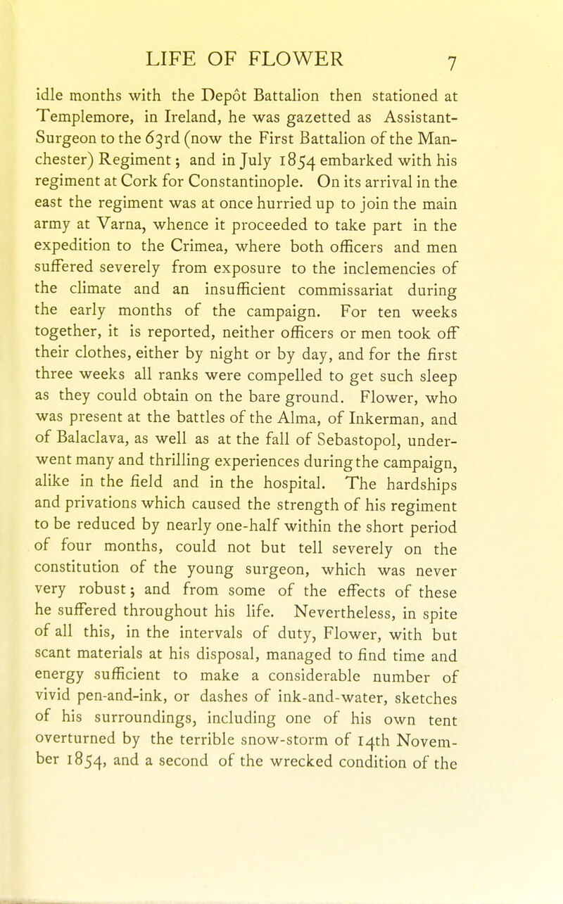 idle months with the Depot Battalion then stationed at Templemore, in Ireland, he was gazetted as Assistant- Surgeon to the 63rd (now the First Battalion of the Man- chester) Regiment; and in July 1854 embarked with his regiment at Cork for Constantinople. On its arrival in the east the regiment was at once hurried up to join the main army at Varna, whence it proceeded to take part in the expedition to the Crimea, where both officers and men suffered severely from exposure to the inclemencies of the climate and an insufficient commissariat during the early months of the campaign. For ten weeks together, it is reported, neither officers or men took off their clothes, either by night or by day, and for the first three weeks all ranks were compelled to get such sleep as they could obtain on the bare ground. Flower, who was present at the battles of the Alma, of Inkerman, and of Balaclava, as well as at the fall of Sebastopol, under- went many and thrilling experiences during the campaign, alike in the field and in the hospital. The hardships and privations which caused the strength of his regiment to be reduced by nearly one-half within the short period of four months, could not but tell severely on the constitution of the young surgeon, which was never very robust; and from some of the effects of these he suffered throughout his life. Nevertheless, in spite of all this, in the intervals of duty, Flower, with but scant materials at his disposal, managed to find time and energy sufficient to make a considerable number of vivid pen-and-ink, or dashes of ink-and-water, sketches of his surroundings, including one of his own tent overturned by the terrible snow-storm of 14th Novem- ber 1854, ^ second of the wrecked condition of the