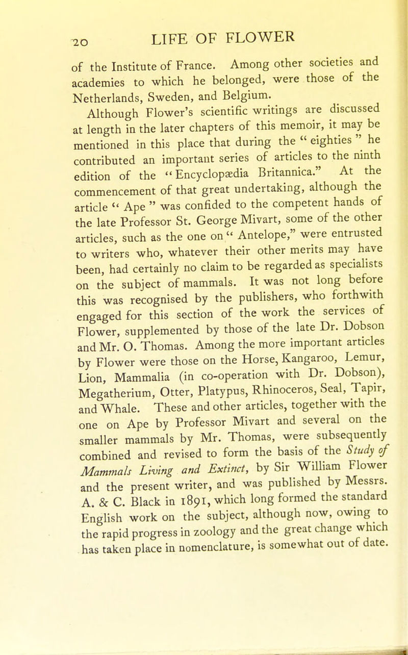 -20 of the Institute of France. Among other societies and academies to which he belonged, were those of the Netherlands, Sweden, and Belgium. Although Flower's scientific writings are discussed at length in the later chapters of this memoir, it may be mentioned in this place that during the « eighties  he contributed an important series of articles to the ninth edition of the Encyclopaedia Britannica. At the commencement of that great undertaking, although the article  Ape  was confided to the competent hands of the late Professor St. George Mivart, some of the other articles, such as the one on  Antelope, were entrusted to writers who, whatever their other merits may have been, had certainly no claim to be regarded as specialists on the subject of mammals. It was not long before this was recognised by the publishers, who forthwith engaged for this section of the work the services of Flower, supplemented by those of the late Dr. Dobson and Mr. O. Thomas. Among the more important articles by Flower were those on the Horse, Kangaroo, Lemur, Lion, Mammalia (in co-operation with Dr. Dobson), Megatherium, Otter, Platypus, Rhinoceros, Seal, Tapir, and Whale. These and other articles, together with the one on Ape by Professor Mivart and several on the smaller mammals by Mr. Thomas, were subsequently combined and revised to form the basis of the Study of Mammals Living and Extinct, by Sir William Flower and the present writer, and was published by Messrs. A. & C. Black in 1891, which long formed the standard English work on the subject, although now, owing to the rapid progress in zoology and the great change which has taken place in nomenclature, is somewhat out of date.