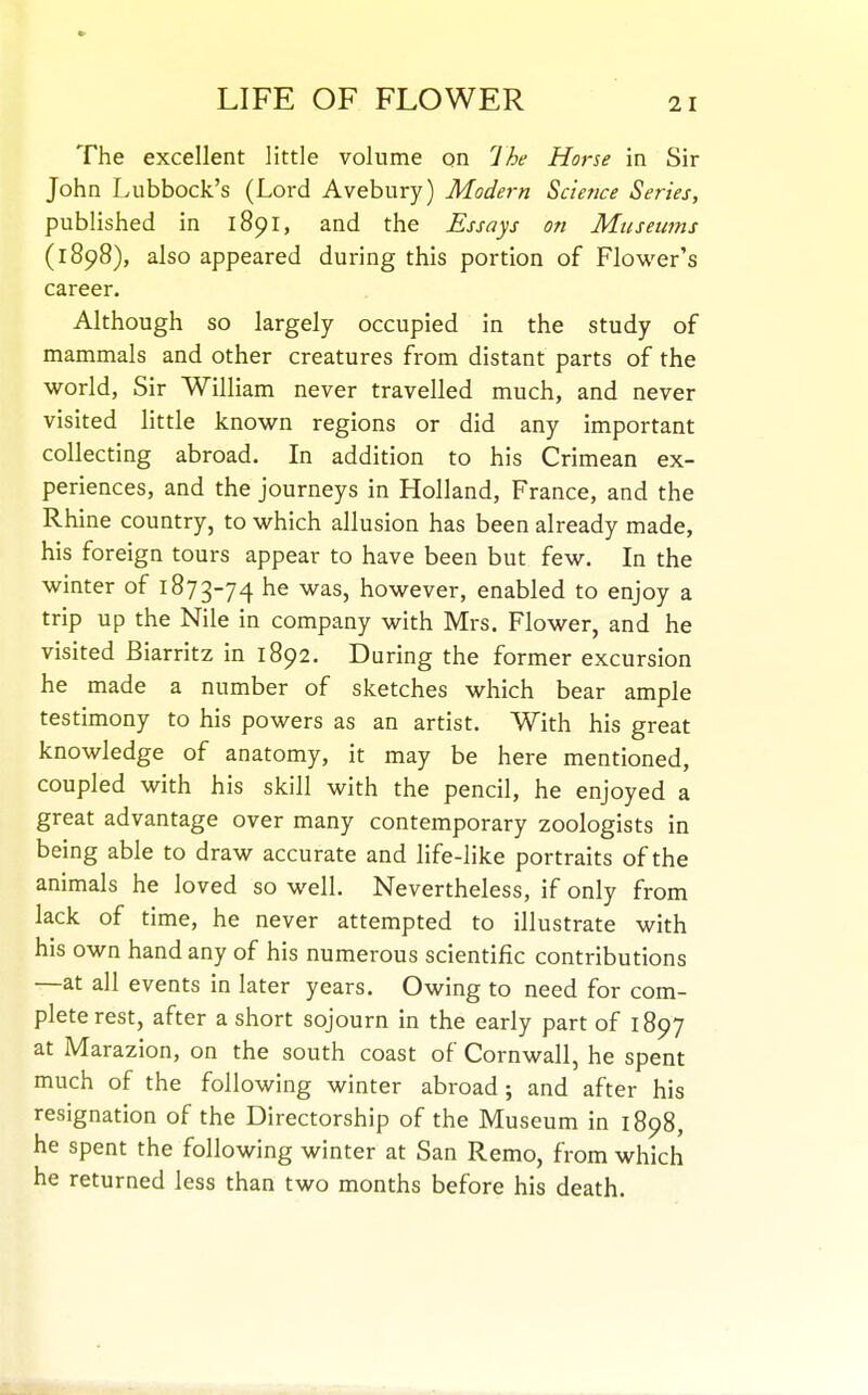 The excellent little volume on Ihe Horse in Sir John Lubbock's (Lord Avebury) Modej-n Science Series, published in 1891, and the Essays on Museums (1898), also appeared during this portion of Flower's career. Although so largely occupied in the study of mammals and other creatures from distant parts of the world, Sir William never travelled much, and never visited little known regions or did any important collecting abroad. In addition to his Crimean ex- periences, and the journeys in Holland, France, and the Rhine country, to which allusion has been already made, his foreign tours appear to have been but few. In the winter of 1873-74 he was, however, enabled to enjoy a trip up the Nile in company with Mrs, Flower, and he visited Biarritz in 1892. During the former excursion he made a number of sketches which bear ample testimony to his powers as an artist. With his great knowledge of anatomy, it may be here mentioned, coupled with his skill with the pencil, he enjoyed a great advantage over many contemporary zoologists in being able to draw accurate and life-like portraits of the animals he loved so well. Nevertheless, if only from lack of time, he never attempted to illustrate with his own hand any of his numerous scientific contributions —at all events in later years. Owing to need for com- plete rest, after a short sojourn in the early part of 1897 at Marazion, on the south coast of Cornwall, he spent much of the following winter abroad; and after his resignation of the Directorship of the Museum in 1898, he spent the following winter at San Remo, from which he returned less than two months before his death.