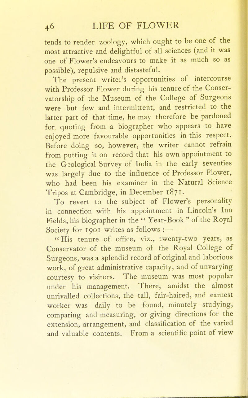 tends to render zoology, which ought to be one of the most attractive and dehghtful of all sciences (and it was one of Flower's endeavours to make it as much so as possible), repulsive and distasteful. The present writer's opportunities of intercourse with Professor Flower during his tenure of the Conser- vatorship of the Museum of the College of Surgeons were but few and intermittent, and restricted to the latter part of that time, he may therefore be pardoned for quoting from a biographer who appears to have enjoyed more favourable opportunities in this respect. Before doing so, however, the writer cannot refrain from putting it on record that his own appointment to the Goological Survey of India in the early seventies was largely due to the influence of Professor Flower, who had been his examiner in the Natural Science Tripos at Cambridge, in December 1871. To revert to the subject of Flower's personality in connection with his appointment in Lincoln's Inn Fields, his biographer in the Year-Book  of the Royal Society for 1901 writes as follows :— His tenure of office, viz., twenty-two years, as Conservator of the museum of the Royal College of Surgeons, was a splendid record of original and laborious work, of great administrative capacity, and of unvarying courtesy to visitors. The museum was most popular under his management. There, amidst the almost unrivalled collections, the tall, fair-haired, and earnest worker was daily to be found, minutely studying, comparing and measuring, or giving directions for the extension, arrangement, and classification of the varied and valuable contents. From a scientific point of view