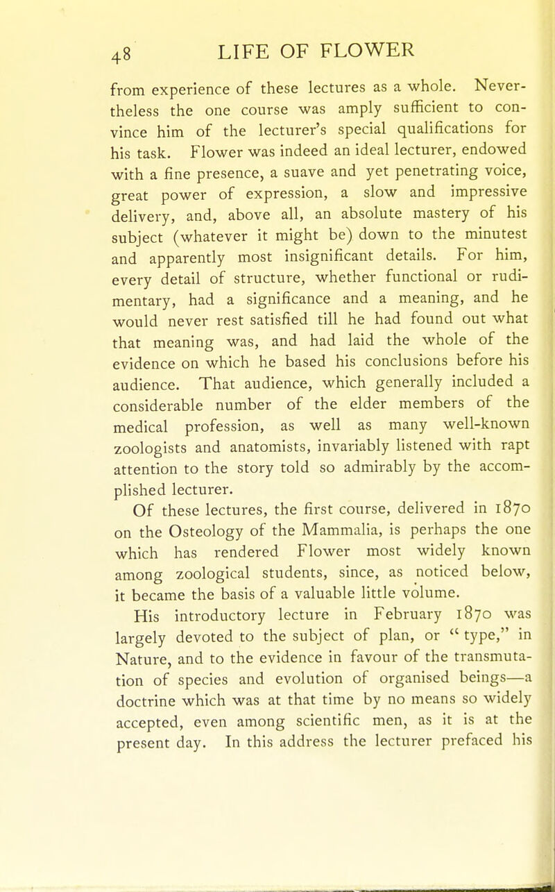 from experience of these lectures as a whole. Never- theless the one course was amply sufficient to con- vince him of the lecturer's special qualifications for his task. Flower was indeed an ideal lecturer, endowed with a fine presence, a suave and yet penetrating voice, great power of expression, a slow and impressive delivery, and, above all, an absolute mastery of his subject (whatever it might be) down to the minutest and apparently most insignificant details. For him, every detail of structure, whether functional or rudi- mentary, had a significance and a meaning, and he would never rest satisfied till he had found out what that meaning was, and had laid the whole of the evidence on which he based his conclusions before his audience. That audience, which generally included a considerable number of the elder members of the medical profession, as well as many well-known zoologists and anatomists, invariably listened with rapt attention to the story told so admirably by the accom- plished lecturer. Of these lectures, the first course, delivered in 1870 on the Osteology of the Mammalia, is perhaps the one which has rendered Flower most widely known among zoological students, since, as noticed below, it became the basis of a valuable little volume. His introductory lecture in February 1870 was largely devoted to the subject of plan, or  type, in Nature, and to the evidence in favour of the transmuta- tion of species and evolution of organised beings—a doctrine which was at that time by no means so widely accepted, even among scientific men, as it is at the present day. In this address the lecturer prefaced his