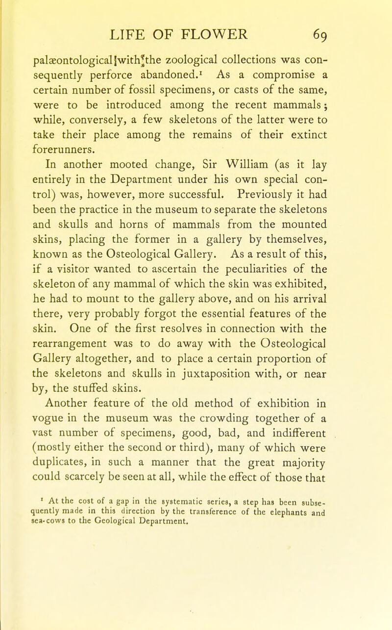 palceontologicaljwith^the zoological collections was con- sequently perforce abandoned.^ As a compromise a certain number of fossil specimens, or casts of the same, were to be introduced among the recent mammals j while, conversely, a few skeletons of the latter were to take their place among the remains of their extinct forerunners. In another mooted change. Sir William (as it lay entirely in the Department under his own special con- trol) was, however, more successful. Previously it had been the practice in the museum to separate the skeletons and skulls and horns of mammals from the mounted skins, placing the former in a gallery by themselves, known as the Osteological Gallery. As a result of this, if a visitor wanted to ascertain the peculiarities of the skeleton of any mammal of which the skin was exhibited, he had to mount to the gallery above, and on his arrival there, very probably forgot the essential features of the skin. One of the first resolves in connection with the rearrangement was to do away with the Osteological Gallery altogether, and to place a certain proportion of the skeletons and skulls in juxtaposition with, or near by, the stuffed skins. Another feature of the old method of exhibition in vogue in the museum was the crowding together of a vast number of specimens, good, bad, and indifferent (mostly either the second or third), many of which were duplicates, in such a manner that the great majority could scarcely be seen at all, while the effect of those that ' At the cost of a gap in the systematic series, a step has been subse- quently made in this direction by the transference of the elephants and sea-cows to the Geological Department.