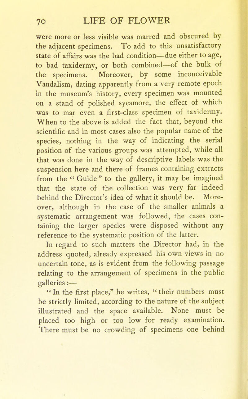 were more or less visible was marred and obscured by the adjacent specimens. To add to this unsatisfactory state of affairs was the bad condition—due either to age, to bad taxidermy, or both combined—of the bulk of the specimens. Moreover, by some inconceivable Vandalism, dating apparently from a very remote epoch in the museum's history, every specimen was mounted on a stand of polished sycamore, the effect of which was to mar even a first-class specimen of taxidermy. When to the above is added the fact that, beyond the scientific and in most cases also the popular name of the species, nothing in the way of indicating the serial position of the various groups was attempted, while all that was done in the way of descriptive labels was the suspension here and there of frames containing extracts from the  Guide to the gallery, it may be imagined that the state of the collection was very far indeed behind the Director's idea of what it should be. More- over, although in the case of the smaller animals a systematic arrangement was followed, the cases con- taining the larger species were disposed without any reference to the systematic position of the latter. In regard to such matters the Director had, in the address quoted, already expressed his own views in no uncertain tone, as is evident from the following passage relating to the arrangement of specimens in the public galleries:— In the first place, he writes, their numbers must be strictly limited, according to the nature of the subject illustrated and the space available. None must be placed too high or too low for ready examination. There must be no crowding of specimens one behind