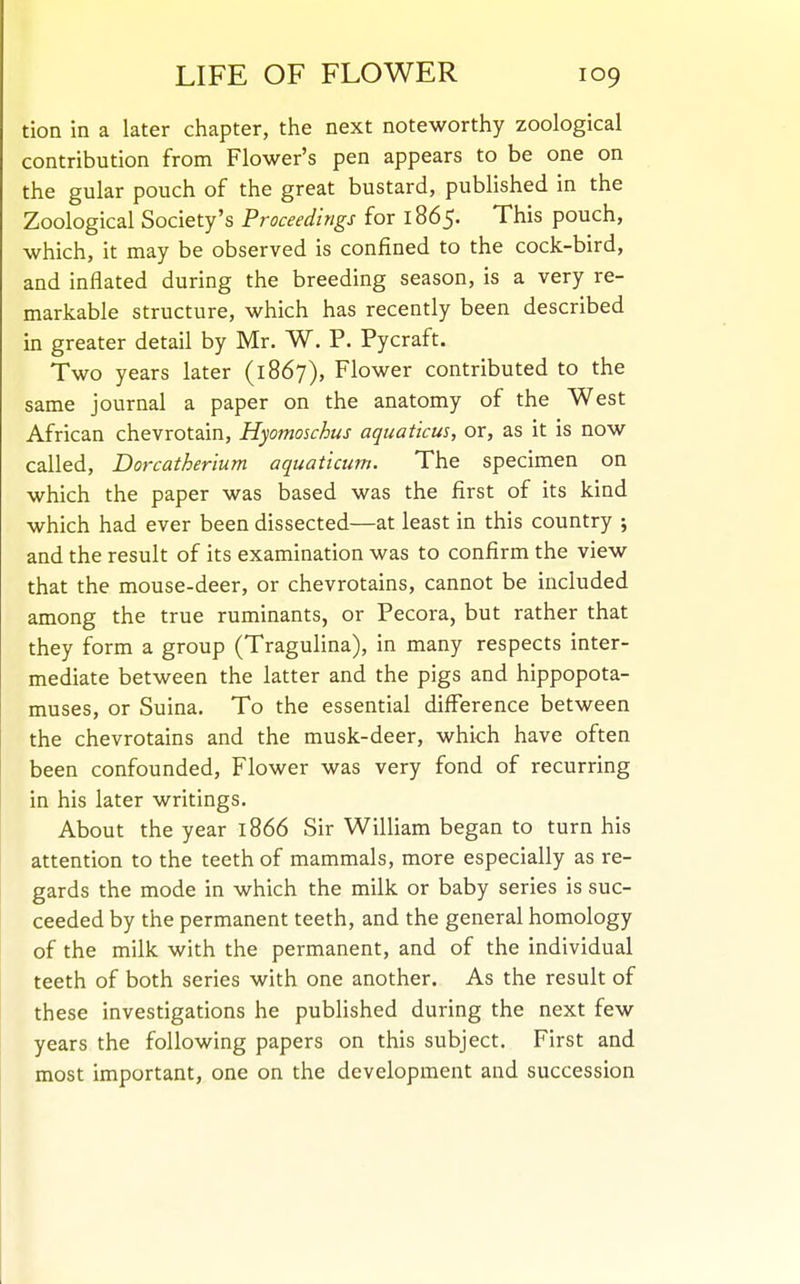 tion in a later chapter, the next noteworthy zoological contribution from Flower's pen appears to be one on the gular pouch of the great bustard, published in the Zoological Society's Proceedings for 1865. This pouch, which, it may be observed is confined to the cock-bird, and inflated during the breeding season, is a very re- markable structure, which has recently been described in greater detail by Mr. W. P. Pycraft. Two years later (1867), Flower contributed to the same journal a paper on the anatomy of the West African chevrotain, Hyomoschus aquaticus, or, as it is now called, Dorcatherium aquaticum. The specimen on which the paper was based was the first of its kind which had ever been dissected—at least in this country j and the result of its examination was to confirm the view that the mouse-deer, or chevrotains, cannot be included among the true ruminants, or Pecora, but rather that they form a group (Tragulina), in many respects inter- mediate between the latter and the pigs and hippopota- muses, or Suina. To the essential difference between the chevrotains and the musk-deer, which have often been confounded, Flower was very fond of recurring in his later writings. About the year 1866 Sir William began to turn his attention to the teeth of mammals, more especially as re- gards the mode in which the milk or baby series is suc- ceeded by the permanent teeth, and the general homology of the milk with the permanent, and of the individual teeth of both series with one another. As the result of these investigations he pubHshed during the next few years the following papers on this subject. First and most important, one on the development and succession