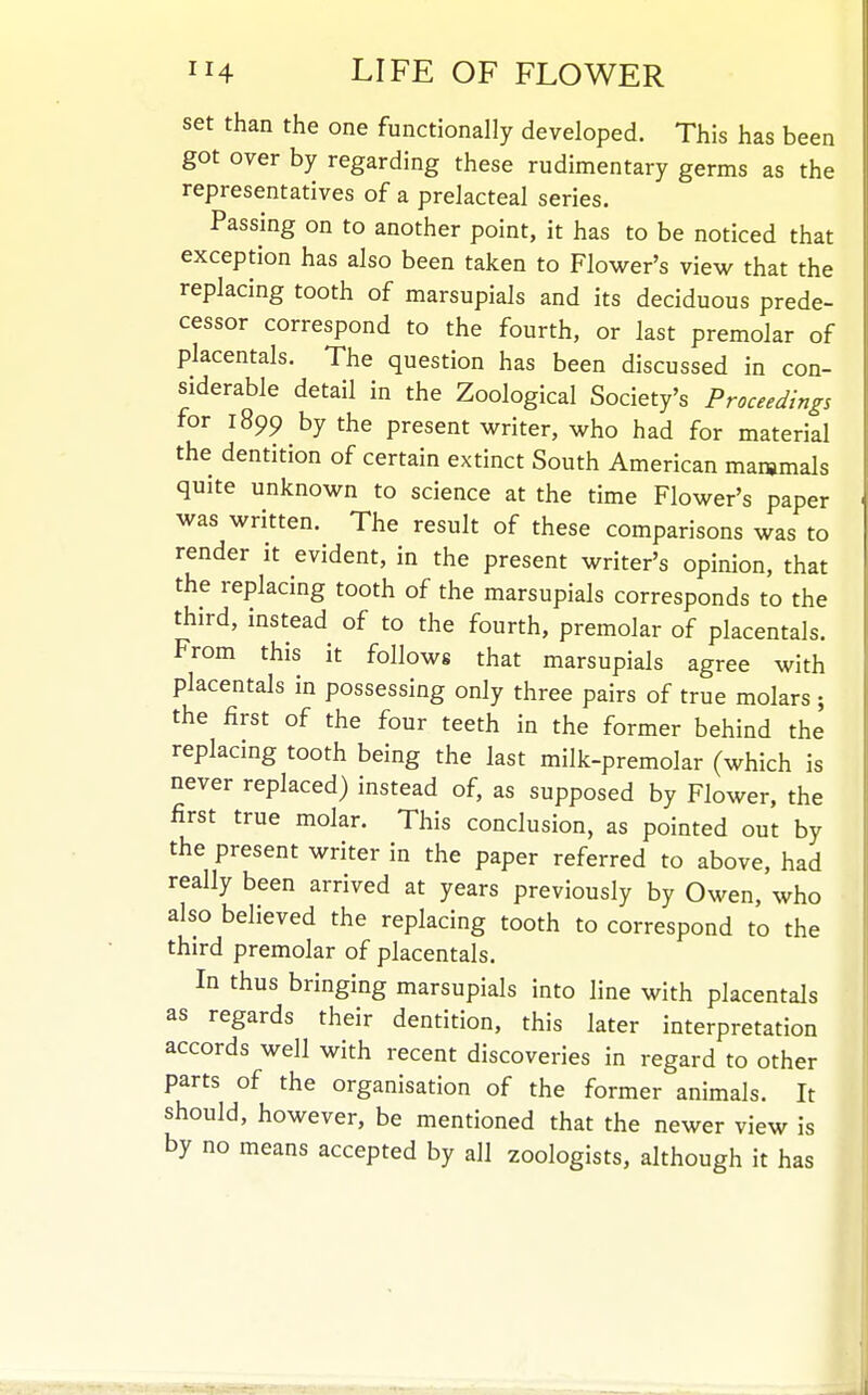 set than the one functionally developed. This has been got over by regarding these rudimentary germs as the representatives of a prelacteal series. Passing on to another point, it has to be noticed that exception has also been taken to Flower's view that the replacing tooth of marsupials and its deciduous prede- cessor correspond to the fourth, or last premolar of placentals. The question has been discussed in con- siderable detail in the Zoological Society's Proceedings for 1899 by the present writer, who had for material the dentition of certain extinct South American mammals quite unknown to science at the time Flower's paper was written. The result of these comparisons was to render it evident, in the present writer's opinion, that the replacing tooth of the marsupials corresponds to the third, instead of to the fourth, premolar of placentals. From this it follows that marsupials agree with placentals in possessing only three pairs of true molars ; the first of the four teeth in the former behind the replacing tooth being the last milk-premolar (which is never replaced) instead of, as supposed by Flower, the first true molar. This conclusion, as pointed out by the present writer in the paper referred to above, had really been arrived at years previously by Owen, who also believed the replacing tooth to correspond to the third premolar of placentals. In thus bringing marsupials into line with placentals as regards their dentition, this later interpretation accords well with recent discoveries in regard to other parts of the organisation of the former animals. It should, however, be mentioned that the newer view is by no means accepted by all zoologists, although it has