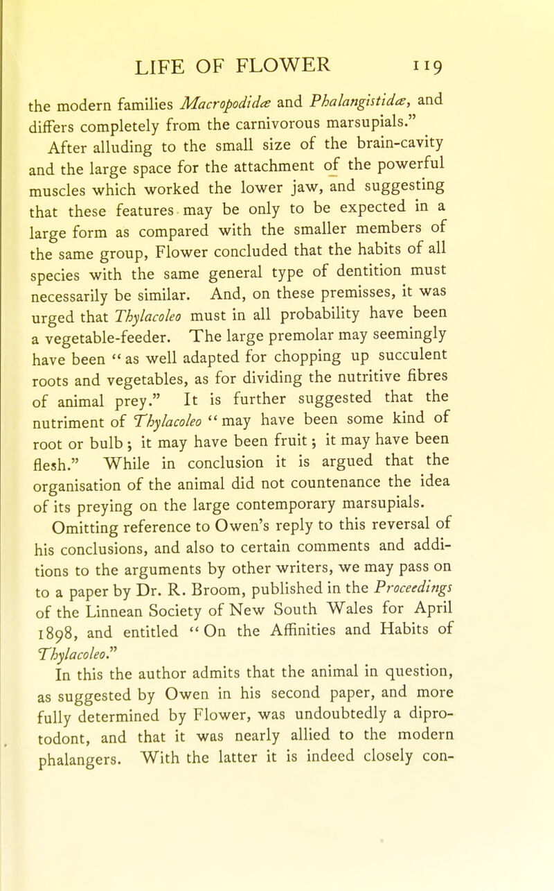 the modern families Macropodidce and Phalangistida, and differs completely from the carnivorous marsupials. ^ After alluding to the small size of the brain-cavity and the large space for the attachment of the powerful muscles which worked the lower jaw, and suggesting that these features may be only to be expected in a large form as compared with the smaller members of the same group, Flower concluded that the habits of all species with the same general type of dentition must necessarily be similar. And, on these premisses, it was urged that Thylacoleo must in all probability have been a vegetable-feeder. The large premolar may seemingly have been  as well adapted for chopping up succulent roots and vegetables, as for dividing the nutritive fibres of animal prey. It is further suggested that the nutriment of Thylacoleo may have been some kind of root or bulb ; it may have been fruit; it may have been flesh. While in conclusion it is argued that the organisation of the animal did not countenance the idea of its preying on the large contemporary marsupials. Omitting reference to Owen's reply to this reversal of his conclusions, and also to certain comments and addi- tions to the arguments by other writers, we may pass on to a paper by Dr. R. Broom, published in the Proceedings of the Linnean Society of New South Wales for April 1898, and entitled On the Affinities and Habits of Thylacoleo. In this the author admits that the animal in question, as suggested by Owen in his second paper, and more fully determined by Flower, was undoubtedly a dipro- todont, and that it was nearly allied to the modern phalangers. With the latter it is indeed closely con-