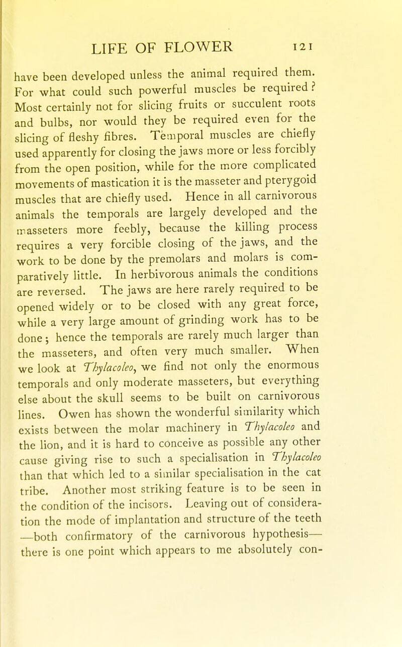 have been developed unless the animal required them. For what could such powerful muscles be required ? Most certainly not for slicing fruits or succulent roots and bulbs, nor would they be required even for the slicing of fleshy fibres. Temporal muscles are chiefly used apparently for closing the jaws more or less forcibly from the open position, while for the more complicated movements of mastication it is the masseter and pterygoid muscles that are chiefly used. Hence in all carnivorous animals the temporals are largely developed and the ir.asseters more feebly, because the killing process requires a very forcible closing of the jaws, and the work to be done by the premolars and molars is com- paratively little. In herbivorous animals the conditions are reversed. The jaws are here rarely required to be opened widely or to be closed with any great force, while a very large amount of grinding work has to be done; hence the temporals are rarely much larger than the masseters, and often very much smaller. When we look at Tbylacoleo^ we find not only the enormous temporals and only moderate masseters, but everything else about the skull seems to be built on carnivorous lines. Owen has shown the wonderful similarity which exists between the molar machinery in Thylacoleo and the lion, and it is hard to conceive as possible any other cause giving rise to such a specialisation in Thylacoleo than that which led to a similar specialisation in the cat tribe. Another most striking feature is to be seen in the condition of the incisors. Leaving out of considera- tion the mode of implantation and structure of the teeth both confirmatory of the carnivorous hypothesis— there is one point which appears to me absolutely con-